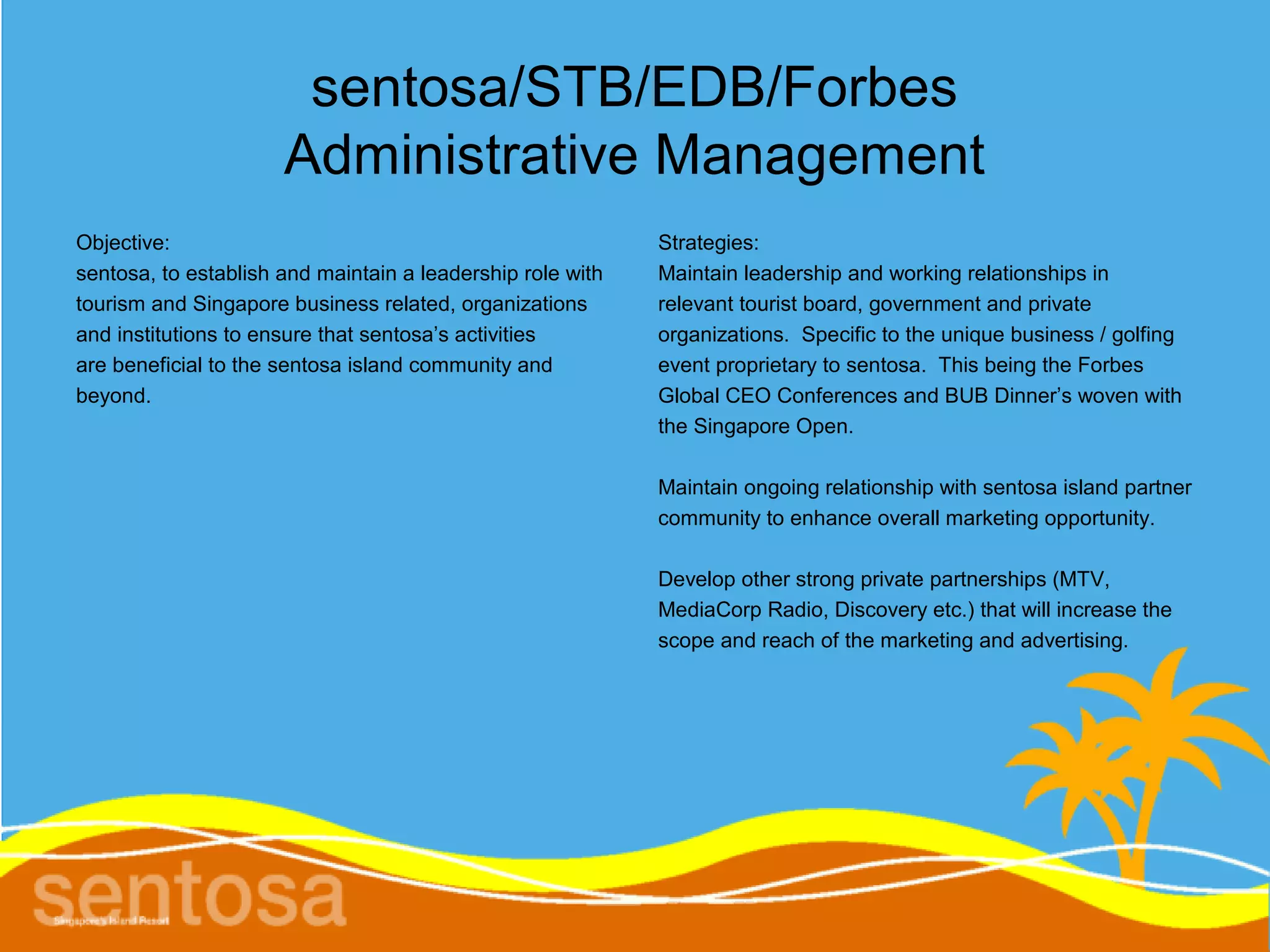 sentosa/STB/EDB/Forbes
                      Administrative Management
Objective:                                                  Strategies:
sentosa, to establish and maintain a leadership role with   Maintain leadership and working relationships in
tourism and Singapore business related, organizations       relevant tourist board, government and private
and institutions to ensure that sentosa’s activities        organizations. Specific to the unique business / golfing
are beneficial to the sentosa island community and          event proprietary to sentosa. This being the Forbes
beyond.                                                     Global CEO Conferences and BUB Dinner’s woven with
                                                            the Singapore Open.

                                                            Maintain ongoing relationship with sentosa island partner
                                                            community to enhance overall marketing opportunity.

                                                            Develop other strong private partnerships (MTV,
                                                            MediaCorp Radio, Discovery etc.) that will increase the
                                                            scope and reach of the marketing and advertising.
 