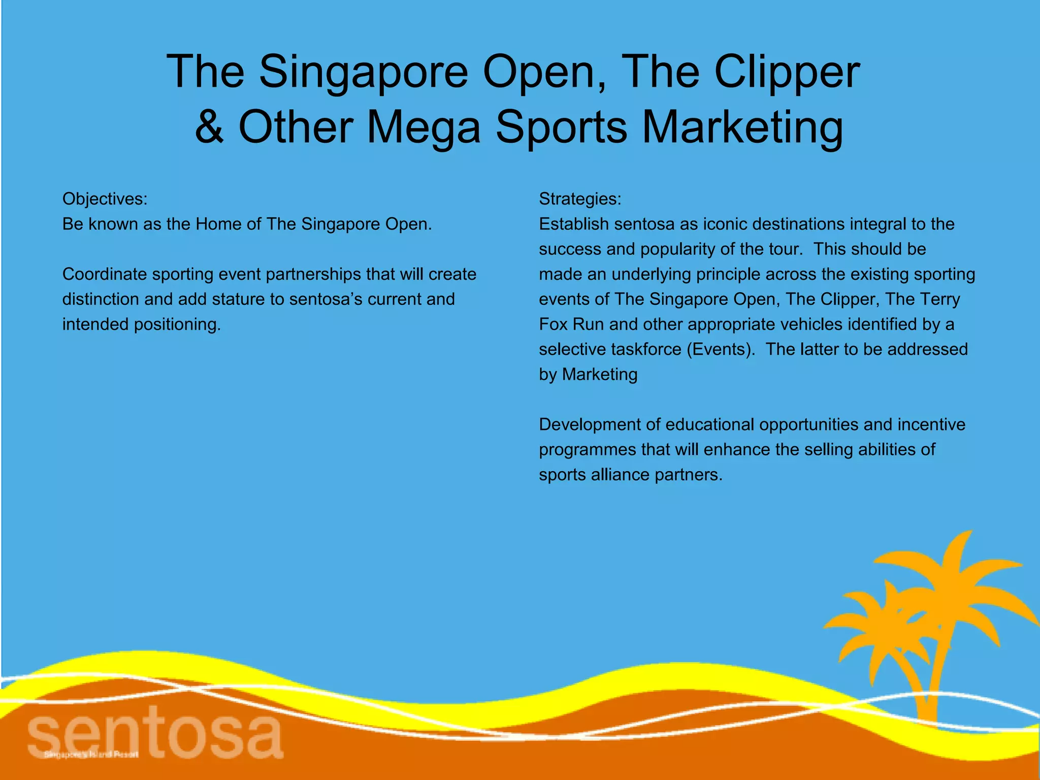 The Singapore Open, The Clipper
              & Other Mega Sports Marketing
Objectives:                                               Strategies:
Be known as the Home of The Singapore Open.               Establish sentosa as iconic destinations integral to the
                                                          success and popularity of the tour. This should be
Coordinate sporting event partnerships that will create   made an underlying principle across the existing sporting
distinction and add stature to sentosa’s current and      events of The Singapore Open, The Clipper, The Terry
intended positioning.                                     Fox Run and other appropriate vehicles identified by a
                                                          selective taskforce (Events). The latter to be addressed
                                                          by Marketing

                                                          Development of educational opportunities and incentive
                                                          programmes that will enhance the selling abilities of
                                                          sports alliance partners.
 