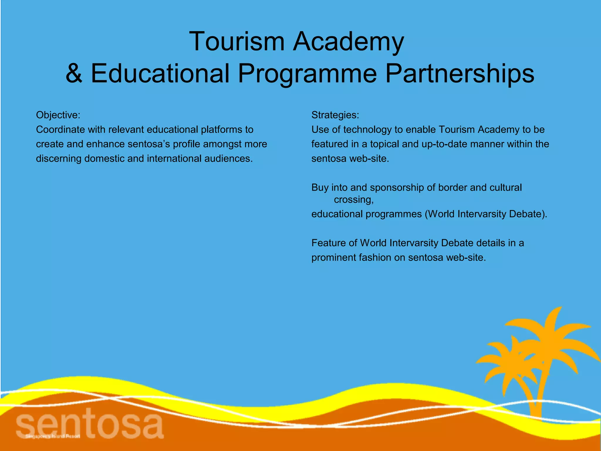 Tourism Academy
      & Educational Programme Partnerships
Objective:                                          Strategies:
Coordinate with relevant educational platforms to   Use of technology to enable Tourism Academy to be
create and enhance sentosa’s profile amongst more   featured in a topical and up-to-date manner within the
discerning domestic and international audiences.    sentosa web-site.

                                                    Buy into and sponsorship of border and cultural
                                                         crossing,
                                                    educational programmes (World Intervarsity Debate).

                                                    Feature of World Intervarsity Debate details in a
                                                    prominent fashion on sentosa web-site.
 