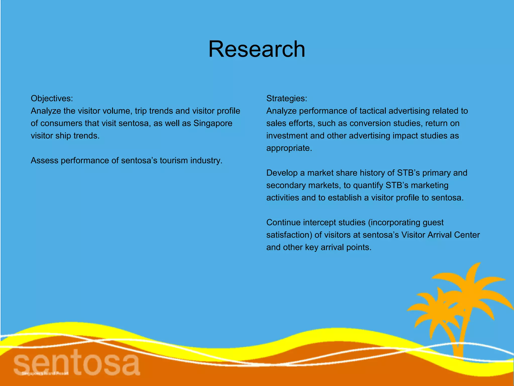 Research
Objectives:                                                   Strategies:
Analyze the visitor volume, trip trends and visitor profile   Analyze performance of tactical advertising related to
of consumers that visit sentosa, as well as Singapore         sales efforts, such as conversion studies, return on
visitor ship trends.                                          investment and other advertising impact studies as
                                                              appropriate.
Assess performance of sentosa’s tourism industry.
                                                              Develop a market share history of STB’s primary and
                                                              secondary markets, to quantify STB’s marketing
                                                              activities and to establish a visitor profile to sentosa.

                                                              Continue intercept studies (incorporating guest
                                                              satisfaction) of visitors at sentosa’s Visitor Arrival Center
                                                              and other key arrival points.
 