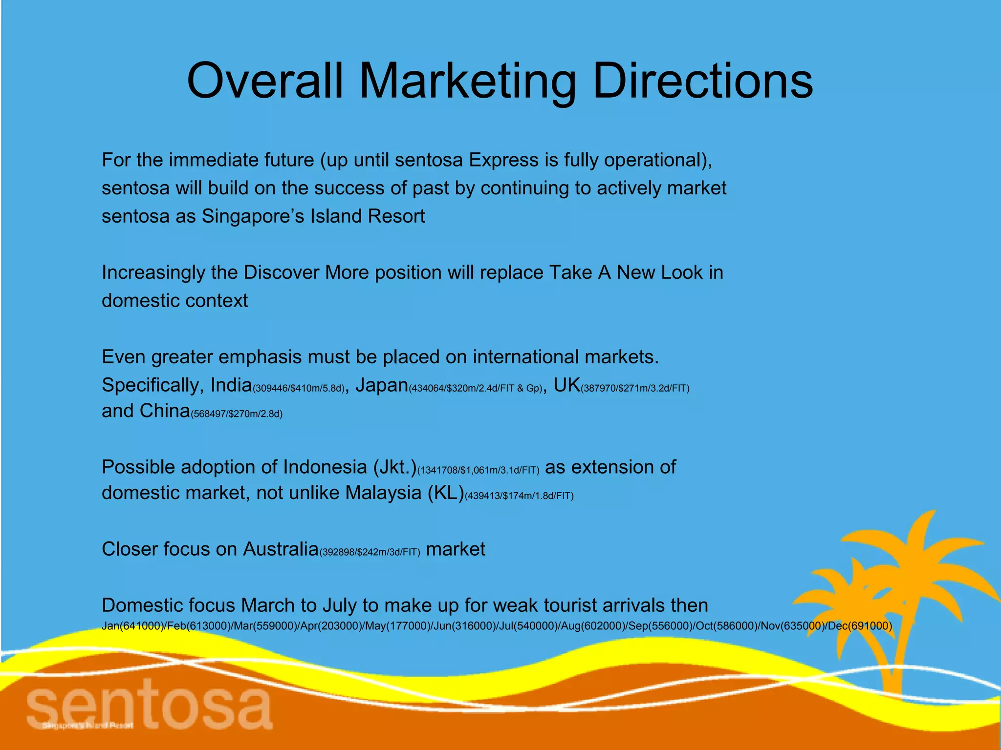 Overall Marketing Directions
For the immediate future (up until sentosa Express is fully operational),
sentosa will build on the success of past by continuing to actively market
sentosa as Singapore’s Island Resort

Increasingly the Discover More position will replace Take A New Look in
domestic context

Even greater emphasis must be placed on international markets.
Specifically, India(309446/$410m/5.8d), Japan(434064/$320m/2.4d/FIT & Gp), UK(387970/$271m/3.2d/FIT)
and China(568497/$270m/2.8d)

Possible adoption of Indonesia (Jkt.) (1341708/$1,061m/3.1d/FIT) as extension of
domestic market, not unlike Malaysia (KL) (439413/$174m/1.8d/FIT)

Closer focus on Australia(392898/$242m/3d/FIT) market

Domestic focus March to July to make up for weak tourist arrivals then
Jan(641000)/Feb(613000)/Mar(559000)/Apr(203000)/May(177000)/Jun(316000)/Jul(540000)/Aug(602000)/Sep(556000)/Oct(586000)/Nov(635000)/Dec(691000)
 