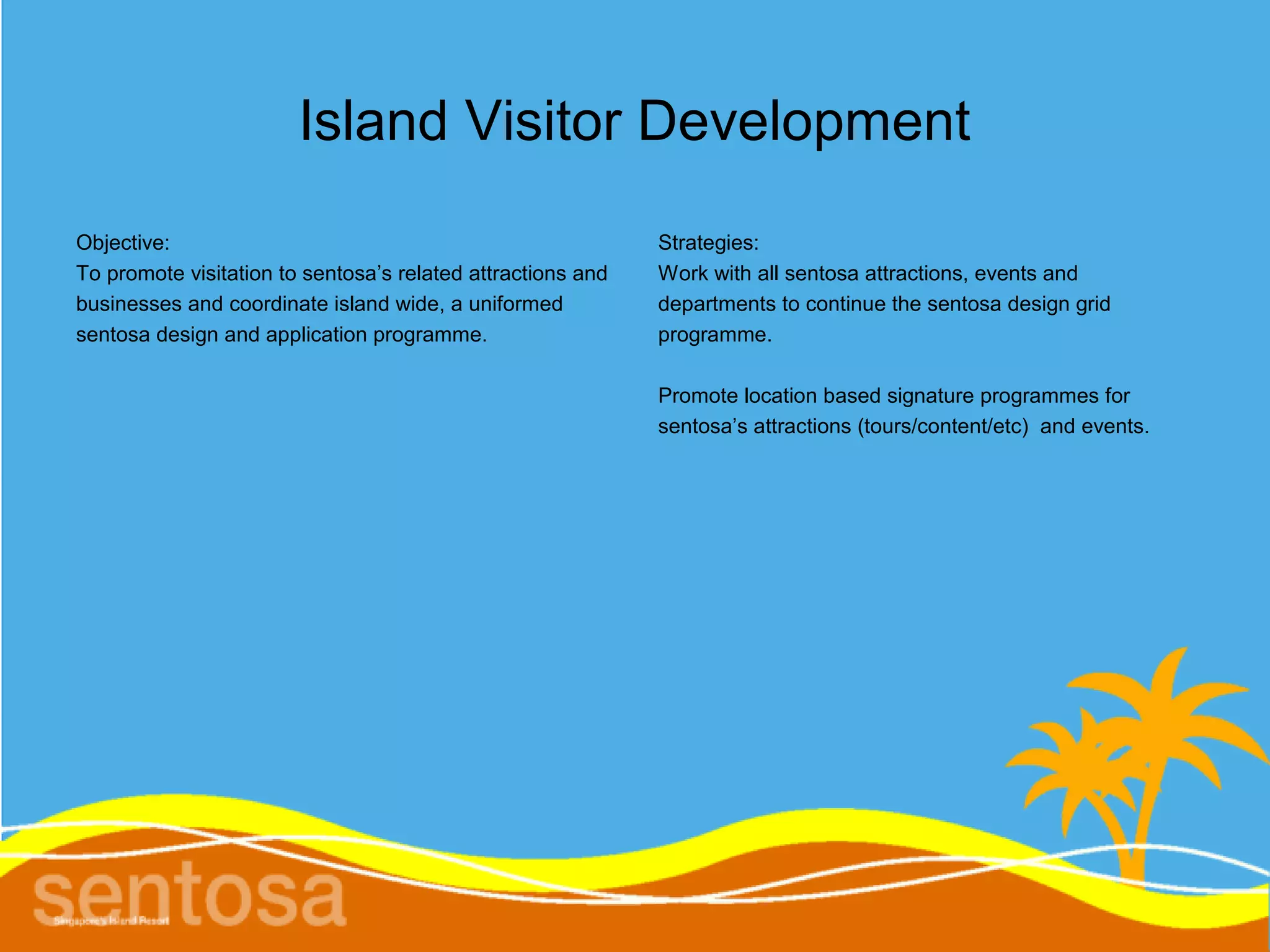Island Visitor Development
Objective:                                                   Strategies:
To promote visitation to sentosa’s related attractions and   Work with all sentosa attractions, events and
businesses and coordinate island wide, a uniformed           departments to continue the sentosa design grid
sentosa design and application programme.                    programme.

                                                             Promote location based signature programmes for
                                                             sentosa’s attractions (tours/content/etc) and events.
 