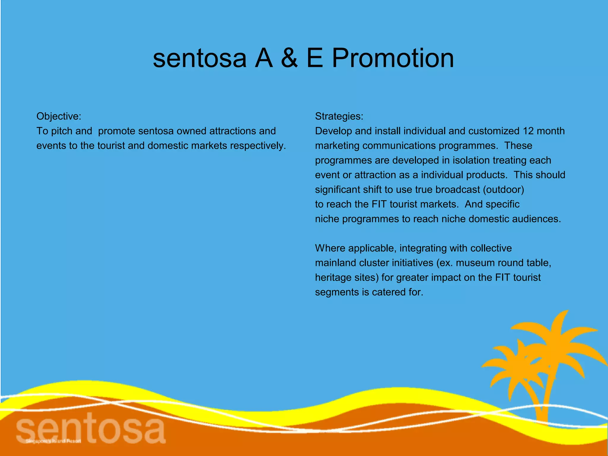 sentosa A & E Promotion
Objective:                                                 Strategies:
To pitch and promote sentosa owned attractions and         Develop and install individual and customized 12 month
events to the tourist and domestic markets respectively.   marketing communications programmes. These
                                                           programmes are developed in isolation treating each
                                                           event or attraction as a individual products. This should
                                                           significant shift to use true broadcast (outdoor)
                                                           to reach the FIT tourist markets. And specific
                                                           niche programmes to reach niche domestic audiences.

                                                           Where applicable, integrating with collective
                                                           mainland cluster initiatives (ex. museum round table,
                                                           heritage sites) for greater impact on the FIT tourist
                                                           segments is catered for.
 