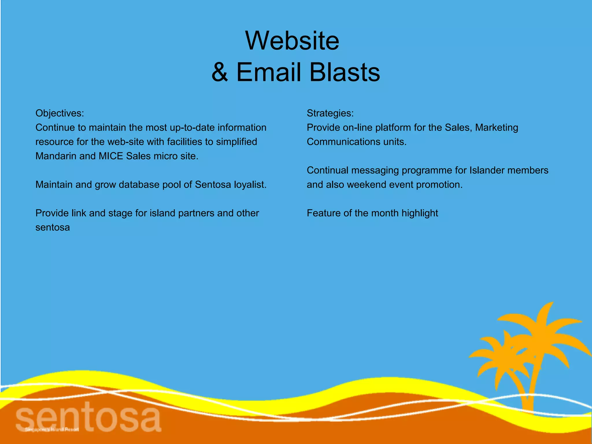 Website
                                         & Email Blasts
Objectives:                                               Strategies:
Continue to maintain the most up-to-date information      Provide on-line platform for the Sales, Marketing
resource for the web-site with facilities to simplified   Communications units.
Mandarin and MICE Sales micro site.
                                                          Continual messaging programme for Islander members
Maintain and grow database pool of Sentosa loyalist.      and also weekend event promotion.

Provide link and stage for island partners and other      Feature of the month highlight
sentosa
 
