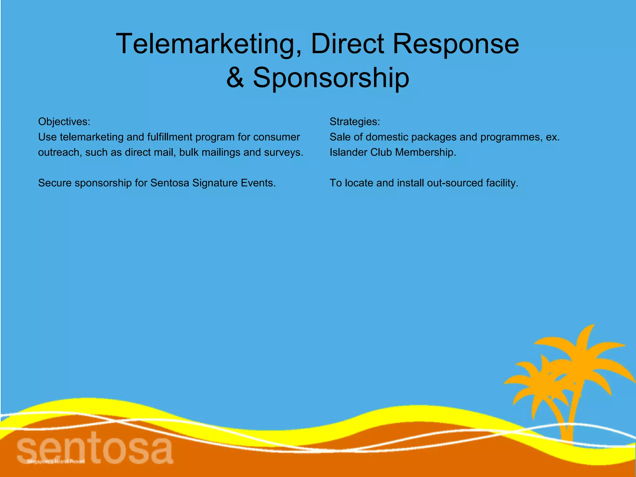 Telemarketing, Direct Response
                       & Sponsorship
Objectives:                                                 Strategies:
Use telemarketing and fulfillment program for consumer      Sale of domestic packages and programmes, ex.
outreach, such as direct mail, bulk mailings and surveys.   Islander Club Membership.

Secure sponsorship for Sentosa Signature Events.            To locate and install out-sourced facility.
 
