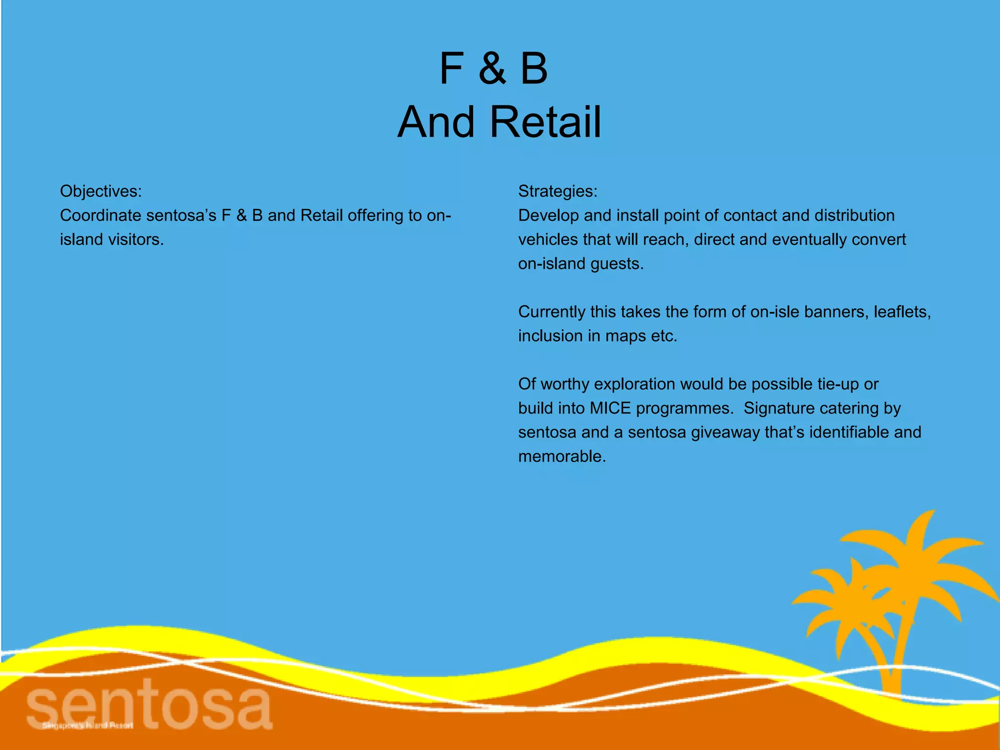 F&B
                                             And Retail
Objectives:                                             Strategies:
Coordinate sentosa’s F & B and Retail offering to on-   Develop and install point of contact and distribution
island visitors.                                        vehicles that will reach, direct and eventually convert
                                                        on-island guests.

                                                        Currently this takes the form of on-isle banners, leaflets,
                                                        inclusion in maps etc.

                                                        Of worthy exploration would be possible tie-up or
                                                        build into MICE programmes. Signature catering by
                                                        sentosa and a sentosa giveaway that’s identifiable and
                                                        memorable.
 
