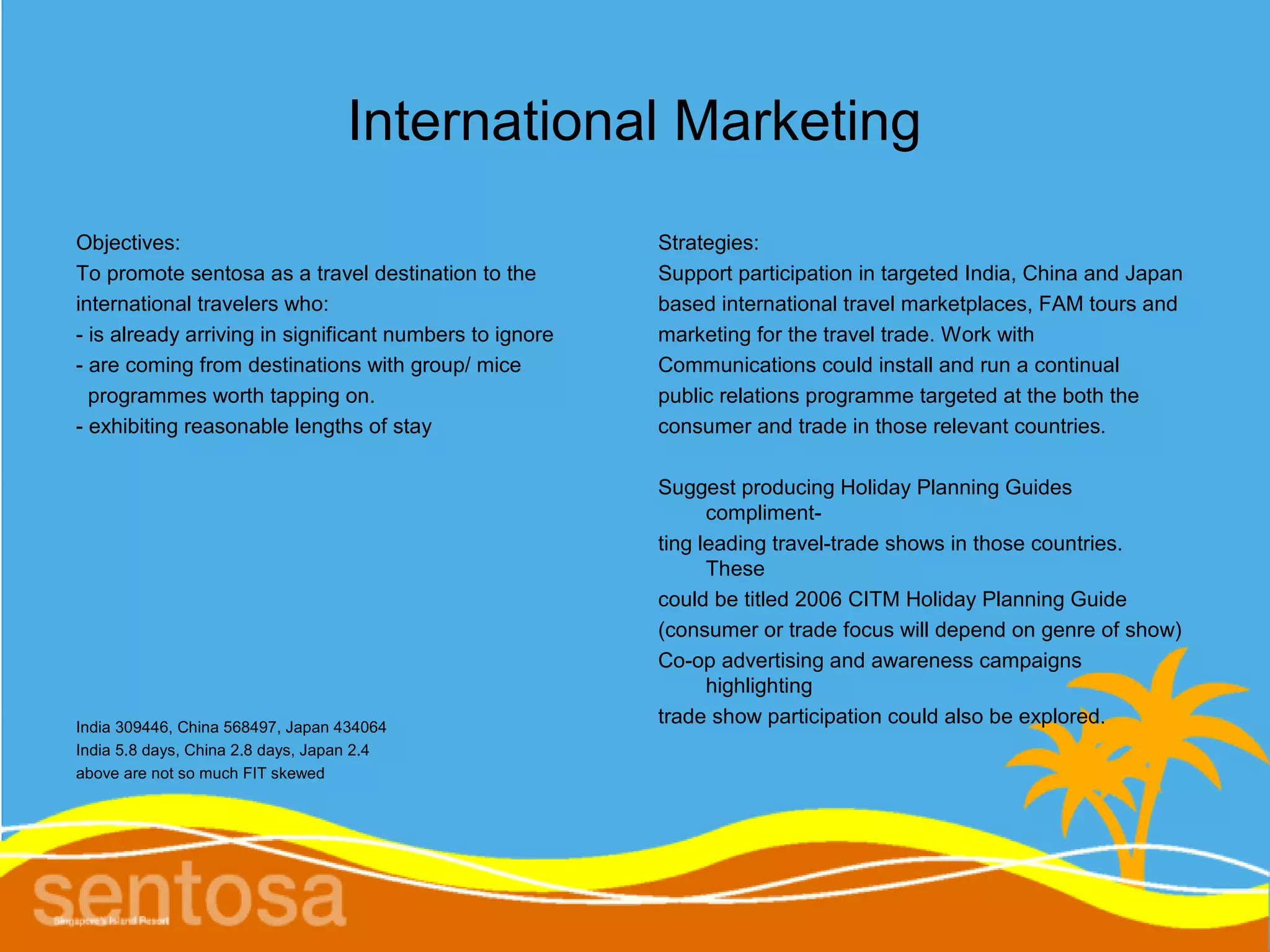 International Marketing
Objectives:                                              Strategies:
To promote sentosa as a travel destination to the        Support participation in targeted India, China and Japan
international travelers who:                             based international travel marketplaces, FAM tours and
- is already arriving in significant numbers to ignore   marketing for the travel trade. Work with
- are coming from destinations with group/ mice          Communications could install and run a continual
  programmes worth tapping on.                           public relations programme targeted at the both the
- exhibiting reasonable lengths of stay                  consumer and trade in those relevant countries.

                                                         Suggest producing Holiday Planning Guides
                                                               compliment-
                                                         ting leading travel-trade shows in those countries.
                                                               These
                                                         could be titled 2006 CITM Holiday Planning Guide
                                                         (consumer or trade focus will depend on genre of show)
                                                         Co-op advertising and awareness campaigns
                                                               highlighting
India 309446, China 568497, Japan 434064
                                                         trade show participation could also be explored.
India 5.8 days, China 2.8 days, Japan 2.4
above are not so much FIT skewed
 
