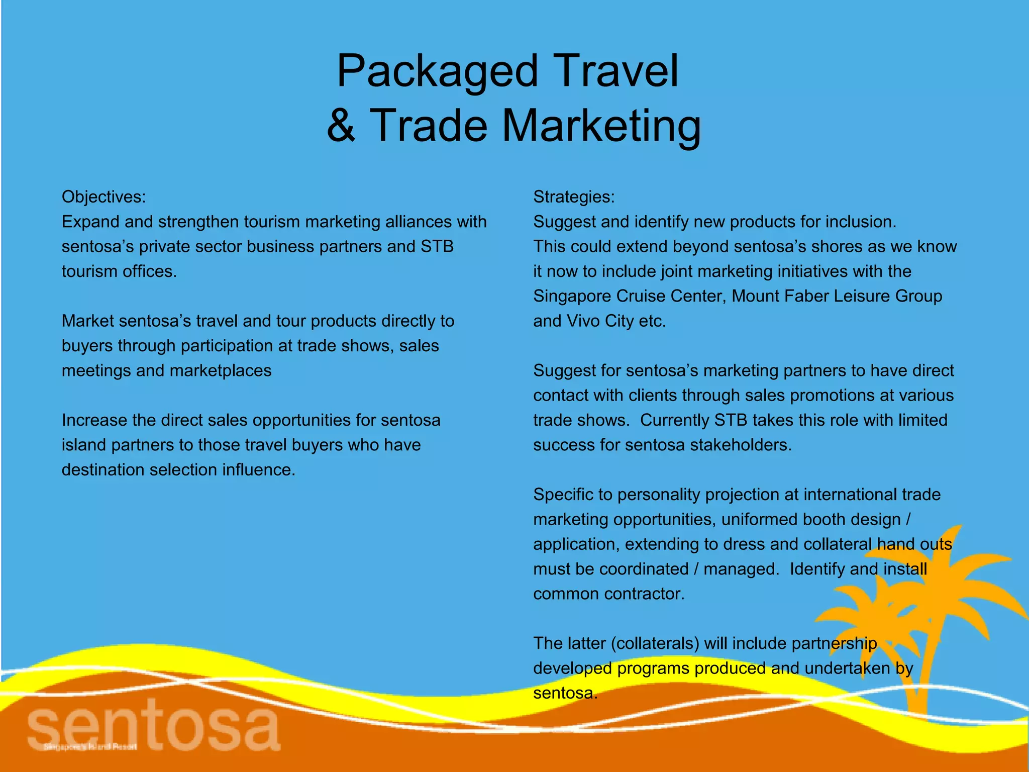 Packaged Travel
                                   & Trade Marketing
Objectives:                                              Strategies:
Expand and strengthen tourism marketing alliances with   Suggest and identify new products for inclusion.
sentosa’s private sector business partners and STB       This could extend beyond sentosa’s shores as we know
tourism offices.                                         it now to include joint marketing initiatives with the
                                                         Singapore Cruise Center, Mount Faber Leisure Group
Market sentosa’s travel and tour products directly to    and Vivo City etc.
buyers through participation at trade shows, sales
meetings and marketplaces                                Suggest for sentosa’s marketing partners to have direct
                                                         contact with clients through sales promotions at various
Increase the direct sales opportunities for sentosa      trade shows. Currently STB takes this role with limited
island partners to those travel buyers who have          success for sentosa stakeholders.
destination selection influence.
                                                         Specific to personality projection at international trade
                                                         marketing opportunities, uniformed booth design /
                                                         application, extending to dress and collateral hand outs
                                                         must be coordinated / managed. Identify and install
                                                         common contractor.

                                                         The latter (collaterals) will include partnership
                                                         developed programs produced and undertaken by
                                                         sentosa.
 