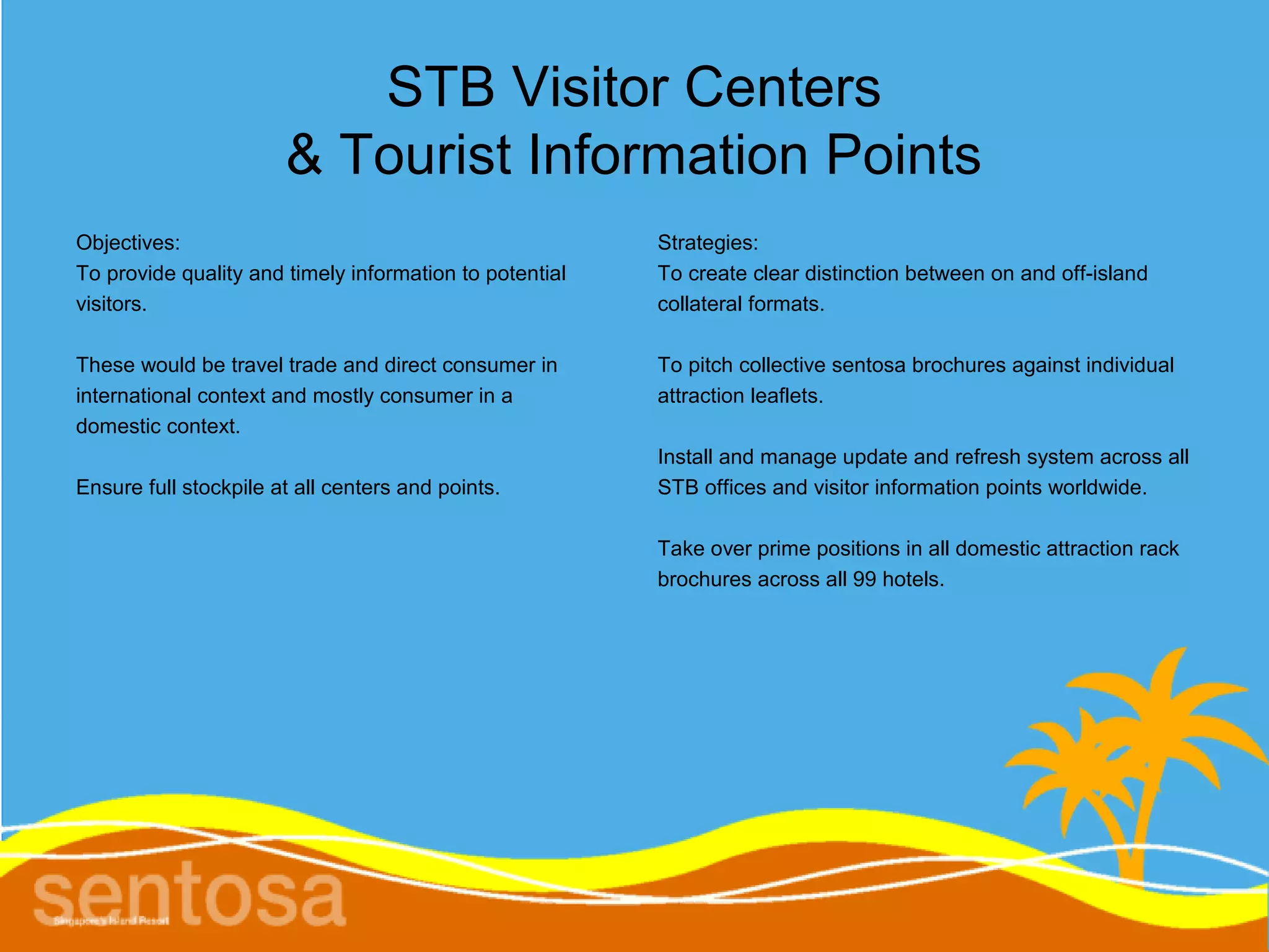 STB Visitor Centers
                       & Tourist Information Points
Objectives:                                              Strategies:
To provide quality and timely information to potential   To create clear distinction between on and off-island
visitors.                                                collateral formats.

These would be travel trade and direct consumer in       To pitch collective sentosa brochures against individual
international context and mostly consumer in a           attraction leaflets.
domestic context.
                                                         Install and manage update and refresh system across all
Ensure full stockpile at all centers and points.         STB offices and visitor information points worldwide.

                                                         Take over prime positions in all domestic attraction rack
                                                         brochures across all 99 hotels.
 