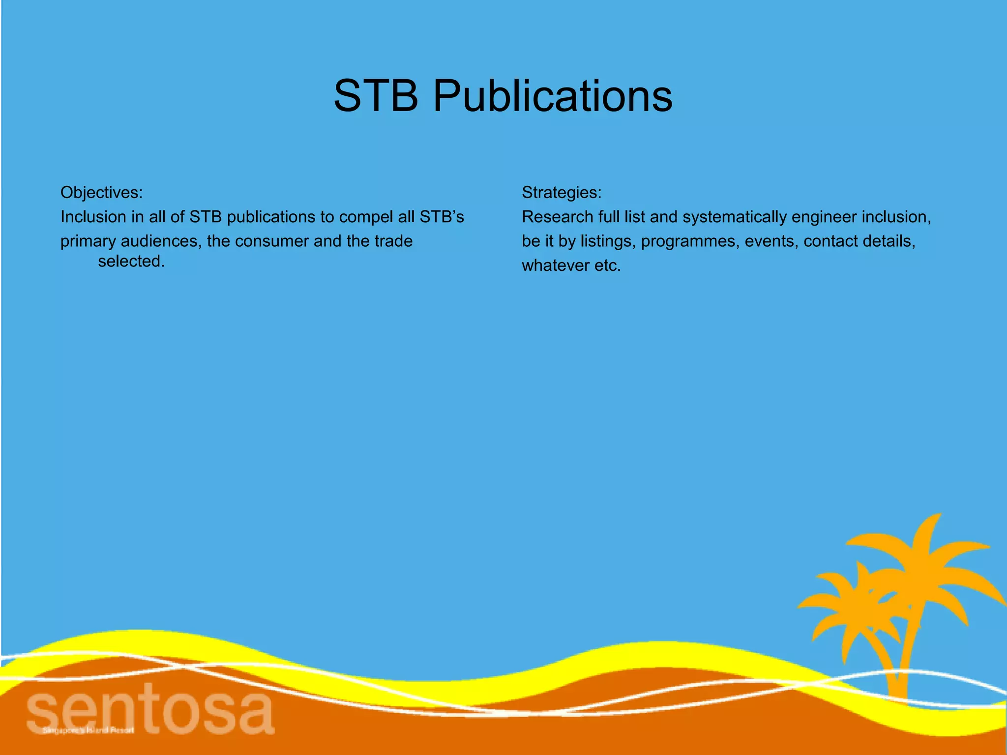 STB Publications
Objectives:                                                Strategies:
Inclusion in all of STB publications to compel all STB’s   Research full list and systematically engineer inclusion,
primary audiences, the consumer and the trade              be it by listings, programmes, events, contact details,
     selected.                                             whatever etc.
 