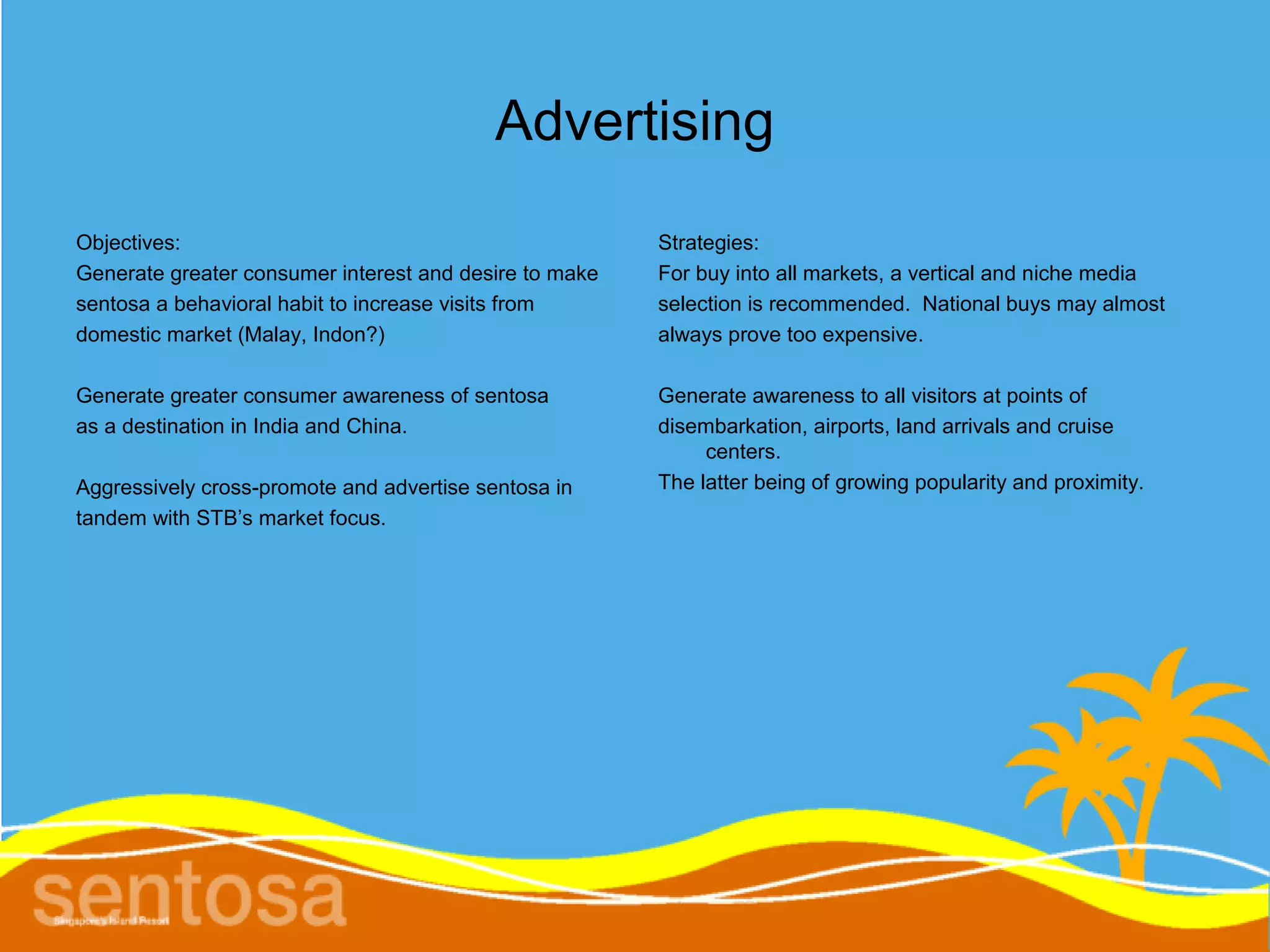 Advertising
Objectives:                                             Strategies:
Generate greater consumer interest and desire to make   For buy into all markets, a vertical and niche media
sentosa a behavioral habit to increase visits from      selection is recommended. National buys may almost
domestic market (Malay, Indon?)                         always prove too expensive.

Generate greater consumer awareness of sentosa          Generate awareness to all visitors at points of
as a destination in India and China.                    disembarkation, airports, land arrivals and cruise
                                                             centers.
Aggressively cross-promote and advertise sentosa in     The latter being of growing popularity and proximity.
tandem with STB’s market focus.
 