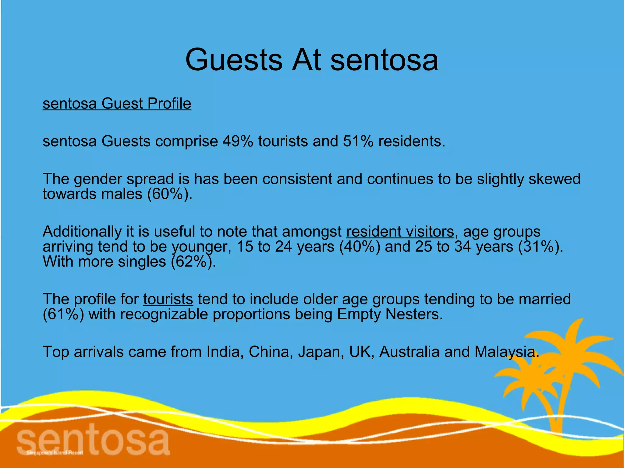 Guests At sentosa
sentosa Guest Profile

sentosa Guests comprise 49% tourists and 51% residents.

The gender spread is has been consistent and continues to be slightly skewed
towards males (60%).

Additionally it is useful to note that amongst resident visitors, age groups
arriving tend to be younger, 15 to 24 years (40%) and 25 to 34 years (31%).
With more singles (62%).

The profile for tourists tend to include older age groups tending to be married
(61%) with recognizable proportions being Empty Nesters.

Top arrivals came from India, China, Japan, UK, Australia and Malaysia.
 