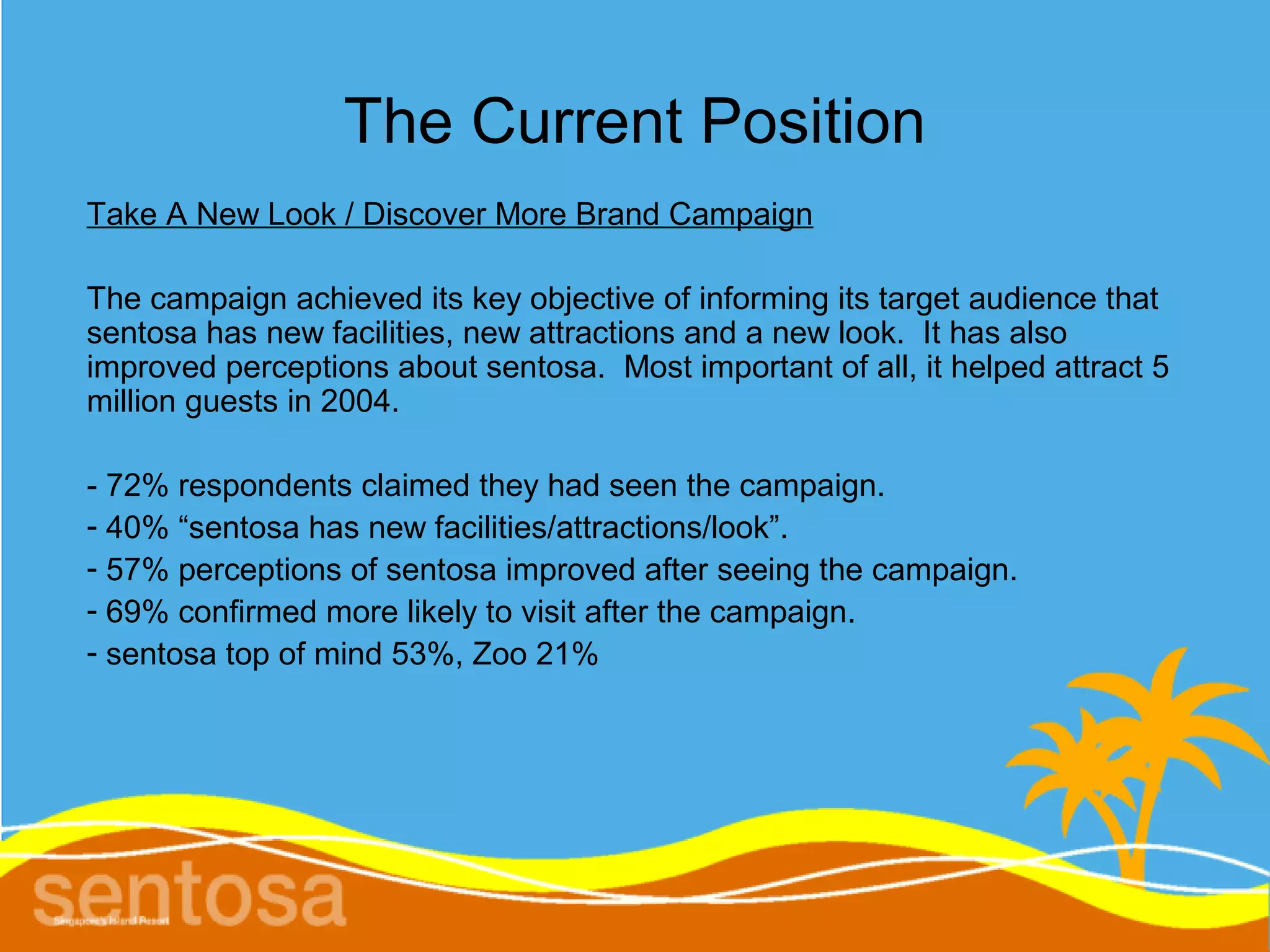 The Current Position
Take A New Look / Discover More Brand Campaign

The campaign achieved its key objective of informing its target audience that
sentosa has new facilities, new attractions and a new look. It has also
improved perceptions about sentosa. Most important of all, it helped attract 5
million guests in 2004.

- 72% respondents claimed they had seen the campaign.
- 40% “sentosa has new facilities/attractions/look”.
- 57% perceptions of sentosa improved after seeing the campaign.
- 69% confirmed more likely to visit after the campaign.
- sentosa top of mind 53%, Zoo 21%
 