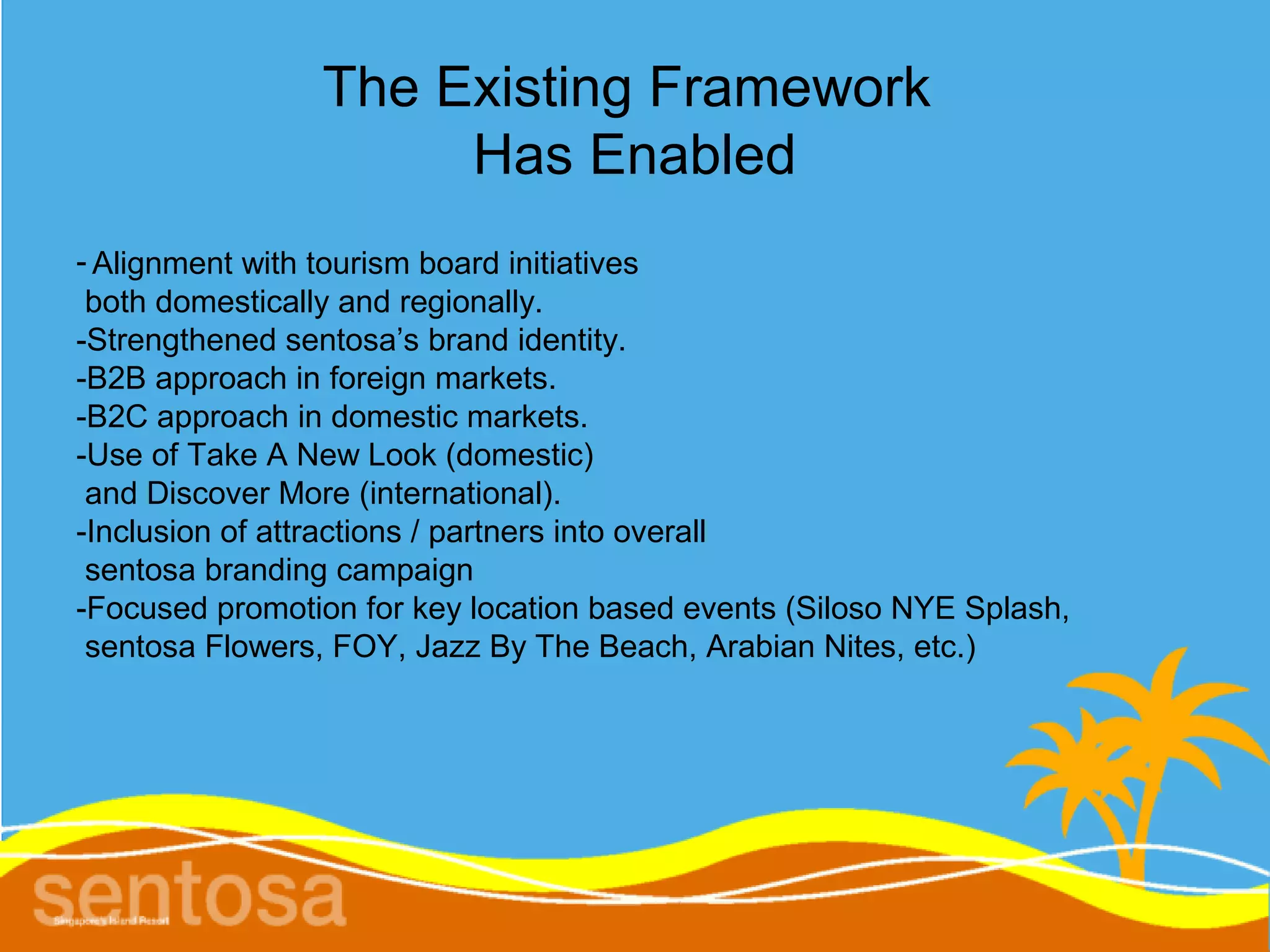 The Existing Framework
                     Has Enabled
- Alignment with tourism board initiatives
 both domestically and regionally.
-Strengthened sentosa’s brand identity.
-B2B approach in foreign markets.
-B2C approach in domestic markets.
-Use of Take A New Look (domestic)
 and Discover More (international).
-Inclusion of attractions / partners into overall
 sentosa branding campaign
-Focused promotion for key location based events (Siloso NYE Splash,
 sentosa Flowers, FOY, Jazz By The Beach, Arabian Nites, etc.)
 