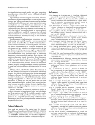 BioMed Research International 7
if serious limitations to study quality and major uncertainty
about directness existed. Only articles published in English
were included.
Epidemiological studies suggest antioxidants, vitamins,
polyphenols, polyunsaturated fatty acids, fish, fruits, vegeta-
bles, tea, and light-to moderate consumption of alcohol are
beneficial for AD, while trans-fatty acids, saturated fatty acids,
carbohydrates, and whole-fat dairy are detrimental to AD.
However, epidemiological studies cannot eliminate bias and
confounding in any association between a risk factor and AD
[169]; the results of such studies should be interpreted with
caution. In addition, it is difficult to examine the individual
effects of nutrients and foods because they are correlated with
each other; therefore, the idea of focusing on diet as a whole
is gaining momentum.
Randomization is the best method to minimize bias and
confounding and establish causality. However, randomized
trials are not always feasible, and the few randomized con-
trolled trials that have been undertaken provide conclusions
that dietary supplementation of vitamin E, B vitamins, and
polyunsaturated fatty acids does not reduce cognitive decline
and the risk of AD. Several reasons might be responsible for
the discrepancy between observational studies and random-
ized controlled trials. First, nutrients might be useful only
for primary prevention of AD, and not protective once the
pathological process started. Second, the dose of nutrients
might not be equivalent to levels seen in the epidemiological
studies. Third, the duration of most trials has been suggested
to be inadequate to show benefits. Besides, the association
between nutrients and epidemiological studies is confounded
by social and behavioural factors acting across the life course
[170].
Dietary pattern, which better reflexes the complexity of
diet, has emerged in recent years to examine the relationship
between diet and AD. Adherence to the Mediterranean diet,
the Japanese diet, and the healthy diet has been reported to be
associated with decreased risk of AD. Given that the studies
relating dietary patterns to AD are very few, further studies
are needed. In general, the very few studies that have been
done suggested that higher intake of fruits, vegetables, fish,
nuts, legumes, cereal, lower intake of meats, high fat diary,
sodium, sweets, and refined grains seemed to be associated
with reduced risk of AD.
Further researches are needed to improve the quality of
evidence relating to the association of many nutrients, foods,
and dietary patterns with AD. To establish a causative role for
specific nutrients, foods, and dietary patterns in the patho-
genesis of AD, adequately powered, large randomized trials
are needed in which the patient population and intervention
are carefully described.
Acknowledgments
This work was supported by grants from the National
Natural Science Foundation of China (81000544, 81171209),
the Shandong Provincial Natural Science Foundation, China,
(ZR2010HQ004, ZR2011HZ001), and the Shandong Provin-
cial Outstanding Medical Academic Professional Program.
References
[1] K. Blennow, M. J. de Leon, and H. Zetterberg, “Alzheimer’s
disease,” The Lancet, vol. 368, no. 9533, pp. 387–403, 2006.
[2] G. A. Jicha and S. A. Carr, “Conceptual evolution in Alzheimer’s
disease: implications for understanding the clinical pheno-
type of progressive neurodegenerative disease,” Journal of
Alzheimer’s Disease, vol. 19, no. 1, pp. 253–272, 2010.
[3] R. Brookmeyer, E. Johnson, K. Ziegler-Graham, and H. M.
Arrighi, “Forecasting the global burden of Alzheimer’s disease,”
Alzheimer’s and Dementia, vol. 3, no. 3, pp. 186–191, 2007.
[4] T. Jiang, J. T. Yu, and L. Tan, “Novel disease-modifying therapies
for Alzheimer’s disease,” Journal of Alzheimer’s Disease, vol. 31,
no. 3, pp. 475–492, 2012.
[5] J. W. Williams, B. L. Plassman, J. Burke, and S. Benjamin, “Pre-
venting Alzheimer’s disease and cognitive decline,” Evidence
Report/Technology Assessment, no. 193, pp. 1–727, 2010.
[6] R. Dosunmu, J. Wu, M. R. Basha, and N. H. Zawia, “Environ-
mental and dietary risk factors in Alzheimer’s disease,” Expert
Review of Neurotherapeutics, vol. 7, no. 7, pp. 887–900, 2007.
[7] F. C. Lau, B. Shukitt-Hale, and J. A. Joseph, “Nutritional inter-
vention in brain aging: reducing the effects of inflammation and
oxidative stress,” Sub-cellular biochemistry, vol. 42, pp. 299–318,
2007.
[8] R. Shah, “The role of nutrition and diet in Alzheimer disease:
a systematic review,” Journal of the American Medical Directors
Association, 2013.
[9] C. Ramassamy and A. Belkacémi, “Nutrition and alzheimer’s
disease: is there any connection?” Current Alzheimer Research,
vol. 8, no. 5, pp. 443–444, 2011.
[10] F. B. Hu, “Dietary pattern analysis: a new direction in nutritional
epidemiology,” Current Opinion in Lipidology, vol. 13, no. 1, pp.
3–9, 2002.
[11] A. L. Fitzpatrick, L. H. Kuller, O. L. Lopez et al., “Midlife and
late-life obesity and the risk of dementia: cardiovascular health
study,” Archives of Neurology, vol. 66, no. 3, pp. 336–342, 2009.
[12] M. Kivipelto, T. Ngandu, L. Fratiglioni et al., “Obesity and
vascular risk factors at midlife and the risk of dementia and
Alzheimer disease,” Archives of Neurology, vol. 62, no. 10, pp.
1556–1560, 2005.
[13] J. A. Luchsinger, D. Cheng, M. X. Tang, N. Schupf, and R.
Mayeux, “Central obesity in the elderly is related to late-onset
Alzheimer disease,” Alzheimer Disease & Associated Disorders,
vol. 26, no. 2, pp. 101–105, 2012.
[14] J. A. Luchsinger and D. R. Gustafson, “Adiposity and Alz-
heimer’s disease,” Current Opinion in Clinical Nutrition &
Metabolic Care, vol. 12, no. 1, pp. 15–21, 2009.
[15] Y. Guigoz, S. Lauque, and B. J. Vellas, “Identifying the elderly at
risk for malnutrition the mini nutritional assessment,” Clinics in
Geriatric Medicine, vol. 18, no. 4, pp. 737–757, 2002.
[16] B. Saragat, R. Buffa, E. Mereu et al., “Nutritional and psycho-
functional status in elderly patients with Alzheimer’s disease,”
Journal of Nutrition, Health and Aging, vol. 16, no. 3, pp. 231–
236, 2012.
[17] P.-J. Ousset, F. Nourhashemi, E. Reynish, and B. Vellas, “Nutri-
tional status is associated with disease progression in very mild
Alzheimer disease,” Alzheimer Disease and Associated Disorders,
vol. 22, no. 1, pp. 66–71, 2008.
[18] M. E. Soto, M. Secher, S. Gillette-Guyonnet et al., “Weight loss
and rapid cognitive decline in community-dwelling patients
with Alzheimer’s disease,” Journal of Alzheimer’s Disease, vol. 28,
no. 3, pp. 647–654, 2012.
 