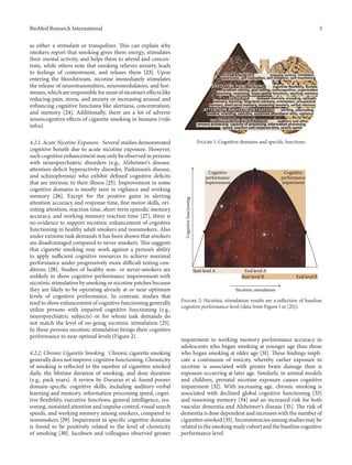 BioMed Research International 3
as either a stimulant or tranquilizer. This can explain why
smokers report that smoking gives them energy, stimulates
their mental activity, and helps them to attend and concen-
trate, while others note that smoking relieves anxiety, leads
to feelings of contentment, and relaxes them [23]. Upon
entering the bloodstream, nicotine immediately stimulates
the release of neurotransmitters, neuromodulators, and hor-
mones, which are responsible for most of nicotine’s effects like
reducing pain, stress, and anxiety or increasing arousal and
enhancing cognitive functions like alertness, concentration,
and memory [24]. Additionally, there are a lot of adverse
neurocognitive effects of cigarette smoking in humans (vide
infra).
4.2.1. Acute Nicotine Exposure. Several studies demonstrated
cognitive benefit due to acute nicotine exposure. However,
such cognitive enhancement may only be observed in persons
with neuropsychiatric disorders (e.g., Alzheimer’s disease,
attention-deficit hyperactivity disorder, Parkinson’s disease,
and schizophrenia) who exhibit defined cognitive deficits
that are intrinsic to their illness [25]. Improvement in some
cognitive domains is mostly seen in vigilance and working
memory [26]. Except for the positive gains in alerting
attention accuracy and response time, fine motor skills, ori-
enting attention, reaction time, short-term episodic memory
accuracy, and working memory reaction time [27], there is
no evidence to support nicotinic enhancement of cognitive
functioning in healthy adult smokers and nonsmokers. Also
under extreme task demands it has been shown that smokers
are disadvantaged compared to never-smokers. This suggests
that cigarette smoking may work against a person’s ability
to apply sufficient cognitive resources to achieve maximal
performance under progressively more difficult testing con-
ditions [28]. Studies of healthy non- or never-smokers are
unlikely to show cognitive performance improvement with
nicotinic stimulation by smoking or nicotine patches because
they are likely to be operating already at or near optimum
levels of cognitive performance. In contrast, studies that
tend to show enhancement of cognitive functioning generally
utilize persons with impaired cognitive functioning (e.g.,
neuropsychiatric subjects) or for whom task demands do
not match the level of on-going nicotinic stimulation [25].
In these persons nicotinic stimulation brings their cognitive
performance to near optimal levels (Figure 2).
4.2.2. Chronic Cigarette Smoking. Chronic cigarette smoking
generally does not improve cognitive functioning. Chronicity
of smoking is reflected in the number of cigarettes smoked
daily, the lifetime duration of smoking, and dose duration
(e.g., pack years). A review by Durazzo et al. found poorer
domain-specific cognitive skills, including auditory-verbal
learning and memory, information processing speed, cogni-
tive flexibility, executive functions, general intelligence, rea-
soning, sustained attention and impulse control, visual search
speeds, and working memory among smokers, compared to
nonsmokers [29]. Impairment in specific cognitive domains
is found to be positively related to the level of chronicity
of smoking [30]. Jacobsen and colleagues observed greater
Figure 1: Cognitive domains and specific functions.
Cognitive
performance
improvement
Cognitive
performance
impairment
Start level A End level A
Start level B End level B
Cognitivefunctioning
Nicotinic stimulation
Figure 2: Nicotinic stimulation results are a reflection of baseline
cognitive performance level (data from Figure 1 in [25]).
impairment in working memory performance accuracy in
adolescents who began smoking at younger age than those
who began smoking at older age [31]. These findings impli-
cate a continuum of toxicity, whereby earlier exposure to
nicotine is associated with greater brain damage than is
exposure occurring at later age. Similarly, in animal models
and children, prenatal nicotine exposure causes cognitive
impairment [32]. With increasing age, chronic smoking is
associated with declined global cognitive functioning [33]
and reasoning memory [34] and an increased risk for both
vascular dementia and Alzheimer’s disease [35]. The risk of
dementia is dose dependent and increases with the number of
cigarettes smoked [35]. Inconsistencies among studies may be
related to the smoking study cohort and the baseline cognitive
performance level.
 
