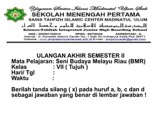 ULANGAN AKHIR SEMESTER II
Mata Pelajaran: Seni Budaya Melayu Riau (BMR)
Kelas : VII ( Tujuh )
Hari/ Tgl :
Waktu :
Berilah tanda silang ( x) pada huruf a, b, c dan d
sebagai jawaban yang benar di lembar jawaban !
 