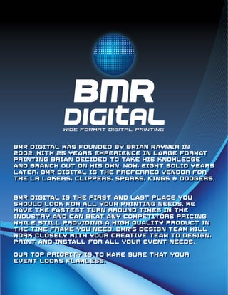 BMR Digital was founded by Brian Rayner in
2oo2. With 25 years experience in Large Format
printing Brian decided to take his knowledge
and branch out on his own. Now, eight solid years
later, BMR Digital is the preferred vendor for
the LA Lakers, Clippers, Sparks, Kings & Dodgers.


BMR Digital is the first and last place you
should look for all your printing needs. We
have the fastest turn Around times in the
industry and can beat any competitors pricing
while still providing a high quality product in
the time frame you need. BMR’S Design Team will
work closely with your Creative Team to design,
print and install for all your event needs.

Our top priority is to make sure that your
event looks flawless.
 