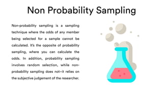 Non Probability Sampling
Non-probability sampling is a sampling
technique where the odds of any member
being selected for a sample cannot be
calculated. It’s the opposite of probability
sampling, where you can calculate the
odds. In addition, probability sampling
involves random selection, while non-
probability sampling does not–it relies on
the subjective judgement of the researcher.
 