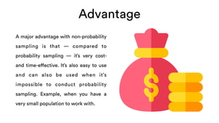 Advantage
A major advantage with non-probability
sampling is that — compared to
probability sampling — it’s very cost-
and time-effective. It’s also easy to use
and can also be used when it’s
impossible to conduct probability
sampling. Example, when you have a
very small population to work with.
 