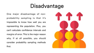 Disadvantage
One major disadvantage of non-
probability sampling is that it’s
impossible to know how well you are
representing the population. Plus, you
can’t calculate confidence intervals and
margins of error. This is the major reason
why, if at all possible, you should
consider probability sampling methods
first.
 
