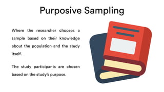 Purposive Sampling
Where the researcher chooses a
sample based on their knowledge
about the population and the study
itself.
The study participants are chosen
based on the study’s purpose.
 