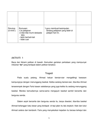 Penutup       Rumusan:                       1.guru membuat kesimpulan
(5 minit )    1.isi pelajaran                  tentang pelajaran yang telah di
              2.nilai-nilai murni daripada     pelajari hari ini.
                 teks
              - lebih berhati-hati
              - tidak cuai




    AKTIVITI 1
    Baca dan fahami petikan di bawah. Kemudian gariskan perkataan yang mempunyai
    imbuhan ‘ter’ yang terdapat dalam petikan tersebut.



                                             Tragedi
             Pada   suatu   petang,   Ahmad     keluar   bersiar-siar   mengelilingi   kawasan

    kampungnya dengan menunggang basikal. Ketika sedang bersiar-siar, tiba-tiba Ahmad

    terserempak dengan Faris kawan sekelasnya yang juga ketika itu sedang menunggang

    basikal. Mereka kemudiannya sama-sama mengayuh basikal sambil bercerita dan

    bergurau senda.


             Dalam asyik bercerita dan bergurau senda itu, tanpa disedari, tiba-tiba basikal

    Ahmad terlanggar batu besar yang terdapat di tepi jalan itu lalu terjatuh. Kaki dan lutut

    Ahmad cedera dan berdarah. Faris yang menyaksikan kejadian itu berasa terkejut dan



                                                 5
 