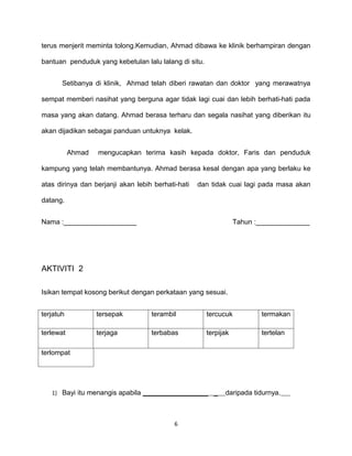 terus menjerit meminta tolong.Kemudian, Ahmad dibawa ke klinik berhampiran dengan

bantuan penduduk yang kebetulan lalu lalang di situ.


       Setibanya di klinik, Ahmad telah diberi rawatan dan doktor yang merawatnya

sempat memberi nasihat yang berguna agar tidak lagi cuai dan lebih berhati-hati pada

masa yang akan datang. Ahmad berasa terharu dan segala nasihat yang diberikan itu

akan dijadikan sebagai panduan untuknya kelak.


           Ahmad   mengucapkan terima kasih kepada doktor, Faris dan penduduk

kampung yang telah membantunya. Ahmad berasa kesal dengan apa yang berlaku ke

atas dirinya dan berjanji akan lebih berhati-hati   dan tidak cuai lagi pada masa akan

datang.


Nama :___________________                                         Tahun :______________




AKTIVITI 2

Isikan tempat kosong berikut dengan perkataan yang sesuai.


terjatuh           tersepak         terambil           tercucuk          termakan

terlewat           terjaga          terbabas           terpijak          tertelan

terlompat




   1) Bayi itu menangis apabila _________________ _          daripada tidurnya.



                                            6
 