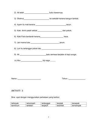 2) Ali telah _______________________ buku kawannya.


   3) Shahrul________________________ ke sekolah kerana bangun lambat.


   4) Ayam itu mati kerana _____________________________racun.


   5) Kaki Amin patah akibat _______________________ dari pokok.


   6) Kaki Faris berdarah kerana______________________ kaca.


   7) Jari mama luka ___________________________ jarum.


   8) Lori itu terlanggar pokok lalu ___________________________.


   9) Ali _________________________batu semasa berjalan di tepi sungai.


   10) Abu ____________________ biji saga.




Nama :______________________                           Tahun :________________




AKTIVITI 3

Bina ayat dengan menggunakan perkataan yang berikut.


terkoyak        tertumpah        terlanggar      terpijak           tersepak
terminum        tertelan         terjatuh        terambil           ternampak




                                        7
 