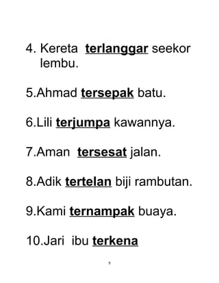 4. Kereta terlanggar seekor
   lembu.

5.Ahmad tersepak batu.

6.Lili terjumpa kawannya.

7.Aman tersesat jalan.

8.Adik tertelan biji rambutan.

9.Kami ternampak buaya.

10.Jari ibu terkena
              9
 
