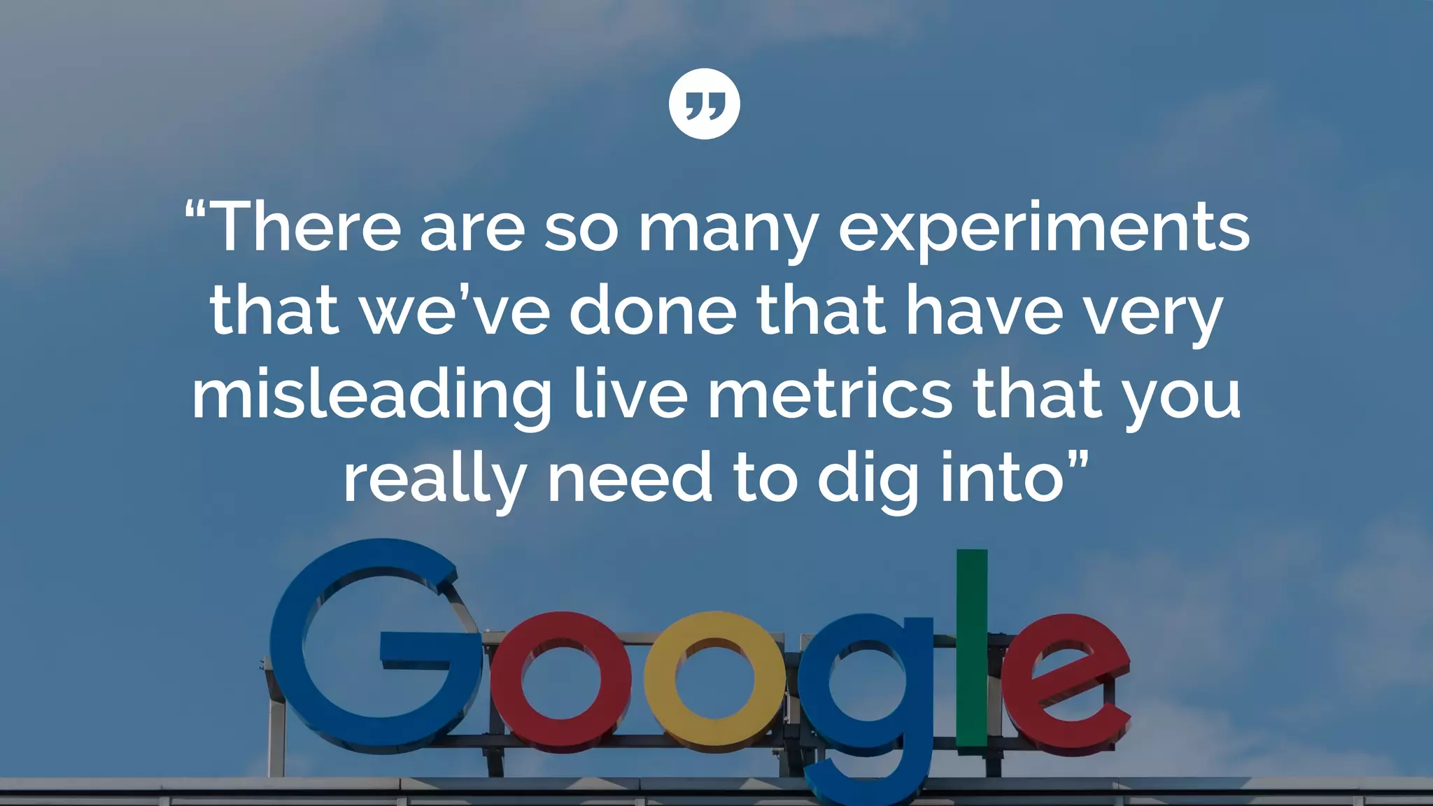 “There are so many experiments
that we’ve done that have very
misleading live metrics that you
really need to dig into”
 