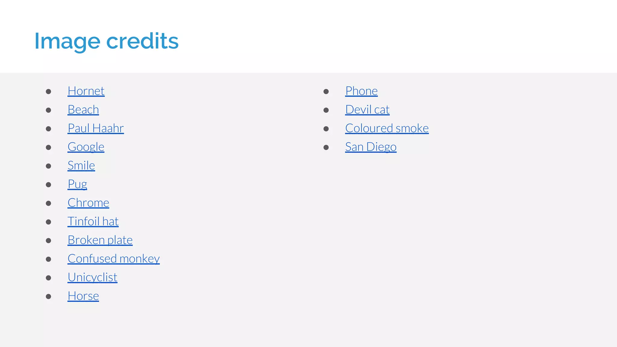 Image credits
● Hornet
● Beach
● Paul Haahr
● Google
● Smile
● Pug
● Chrome
● Tinfoil hat
● Broken plate
● Confused monkey
● Unicyclist
● Horse
● Phone
● Devil cat
● Coloured smoke
● San Diego
 