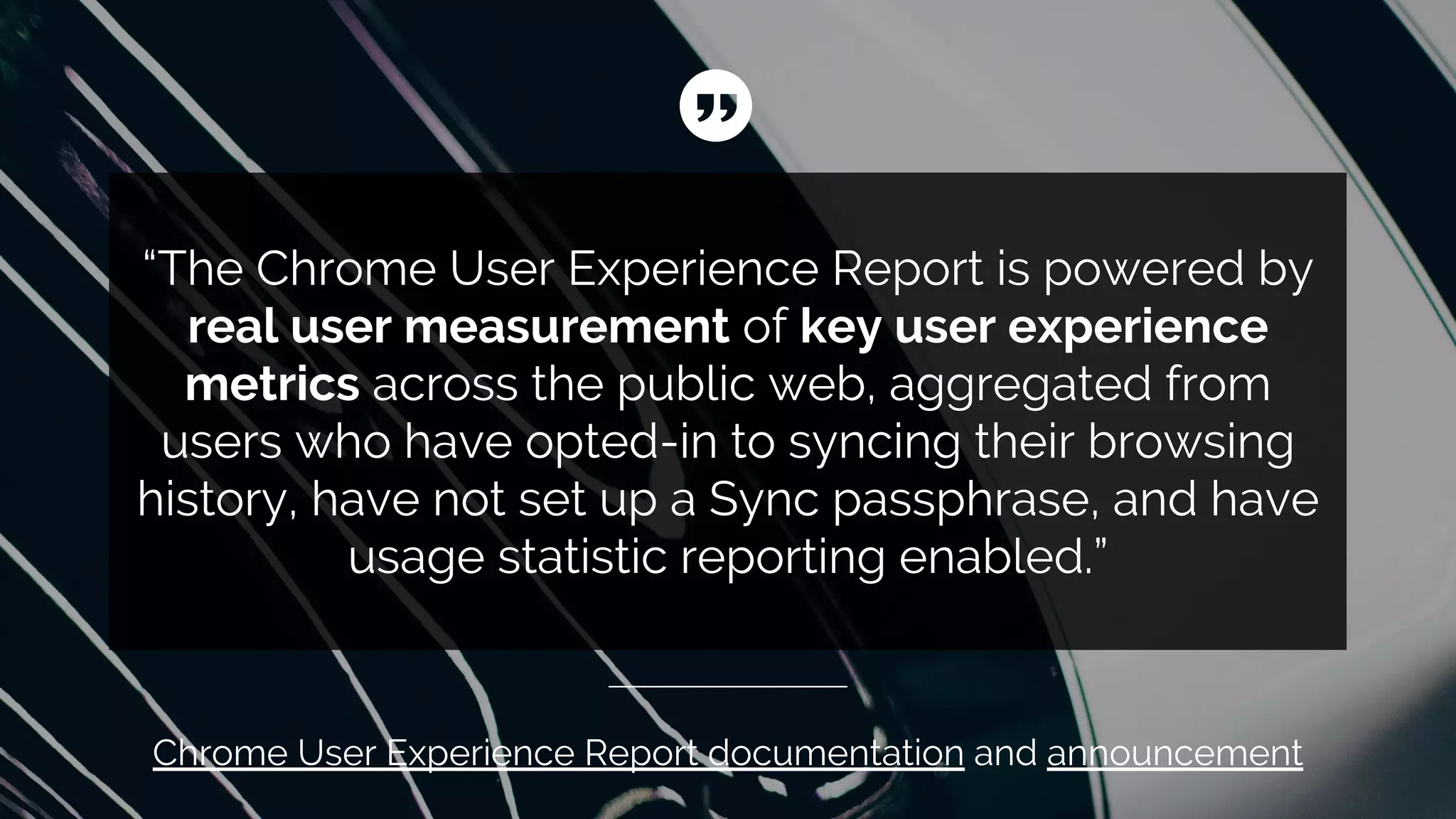 “The Chrome User Experience Report is powered by
real user measurement of key user experience
metrics across the public web, aggregated from
users who have opted-in to syncing their browsing
history, have not set up a Sync passphrase, and have
usage statistic reporting enabled.”
Chrome User Experience Report documentation and announcement
 