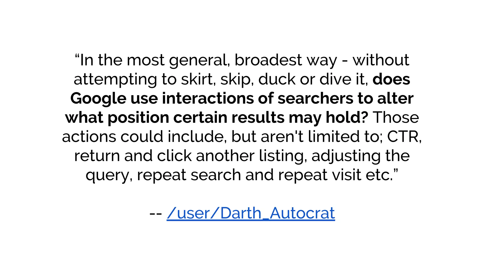 “In the most general, broadest way - without
attempting to skirt, skip, duck or dive it, does
Google use interactions of searchers to alter
what position certain results may hold? Those
actions could include, but aren't limited to; CTR,
return and click another listing, adjusting the
query, repeat search and repeat visit etc.”
-- /user/Darth_Autocrat
 