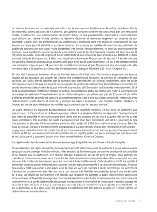 11la révolution inachevée
Le secteur bancaire est un exemple des effets de la concurrence limitée—mais le même problème affecte
de nombreux autres secteurs de l’économie. Le système bancaire tunisien est caractérisé par une rentabilité
limitée, l’inefficacité, une intermédiation de crédit réduite et des vulnérabilités importantes. L’intensification
capitalistique est restée limitée pendant la dernière décennie et demeure largement en dessous de son
potentiel. D’autre part, les performances du portefeuille d’emprunts sont très faibles et représentent de plus
en plus un risque pour la stabilité du système financier. Les progrès en matière d’innovation de produits et de
qualité de services sont eux aussi restés en général très limités. Paradoxalement, en dépit du grand nombre de
banques, nous constatons que le niveau de concurrence dans le secteur bancaire tunisien est plus bas que la
moyenne régionale. Ceci est largement dû à l’inefficacité et aux erreurs de gouvernances qui affectent les trois
grandes banques étatiques qui, à elles trois, représentent presque 40 pourcent du secteur.7
Il en découle que
les sociétés ordinaires ont beaucoup de difficultés pour avoir accès au financement—ce qui a été déclaré comme
une contrainte majeure pour 34 pourcent des sociétés tunisiennes et par 39 pourcent des entreprises de taille
moyenne dans l’Evaluation du Climat des Investissements Banque Mondiale 2014 (voir Chapitre Six)
En plus des fréquentes barrières à l’accès l’omniprésence de l’état dans l’économie a engendré une épaisse
couche de bureaucratie qui étouffe les efforts des entrepreneurs tunisiens et diminue la compétitivité des
sociétés. Les coûts élevés générés par la bureaucratie représentent un fardeau notamment pour les petits
entrepreneurs qui n’ont pas les moyens de sous-traiter la gestion des démarches administratives, et incitent les
petites entreprises à rester dans le secteur informel. Les résultats de l’Evaluation du Climat des Investissements 2014
de la Banque Mondiale mettent en exergue le fardeau bureaucratique global qui impose une ‘taxe’ à la compétitivité
des entreprises réduisant l’investissement et la création d’emplois - on estime que près de 13 pourcent du chiffre
d’affaires annuel des sociétés est consacré aux réglementations c’est-à-dire aux coûts cumulés de l’interaction avec
l’administration (coûts directs et indirects, y compris les délais d’exécution ; voir Chapitre Quatre). D’ailleurs ce
fardeau est encore plus élevé pour les sociétés qui produisent pour le ‘secteur onshore’.
Un autre domaine du bourbier bureaucratique couvre les marchés fonciers, ce qui pose un problème aux
investisseurs, à l’agriculture et à l’aménagement urbain. Les réglementations qui régissent l’enregistrement
des titres de propriété et les transactions sont telles que les pauvres ont du mal à acquérir des terres ou des
biens immobiliers. Par exemple, les coûts d’enregistrement d’un bien immobilier sont de 6,1 pourcent du prix
d’acquisition en plus des 30 dinars de frais administratifs, et des 30 à 300 dinars d’honoraires d’avocat. Dans les
pays de l’OCDE, les frais d’enregistrement sont plus bas à 4,5 pourcent du prix du bien immobilier. Et en Géorgie—
un pays qui a réduit les frais de transaction et les tracasseries administratives en tous genres—l’enregistrement
du titre se fait en une seule procédure d’inscription sur un registre public, ne prend en moyenne que deux jours
et ne coûte que 0,1 pourcent du prix d’un bien immobilier (voir Chapitre Quatre).
La réglementation du marché du travail encourage l’exploitation et l’insécurité de l’emploi
Paradoxalement, les règles du marché du travail ont exacerbé la tendance vers des activités à basse valeur ajoutée
sans pour autant protéger ni les travailleurs, ni les emplois. La Tunisie n’a pas de système de sécurité sociale solide
et ne dispose pas en particulier, d’un régime efficace d’assurance en cas de perte d’emploi. Pour protéger les
travailleurs contre une soudaine perte d’emploi, les règles tunisiennes qui régissent l’emploi compensent avec des
mesures très strictes de licenciement pour les contrats à durée indéterminée. Cette situation a incité les sociétés à
demander une plus grande flexibilité pour adapter la main d’œuvre employée à la situation économique. Au début
des années 2000 la question a été réglée avec la mise en place de contrats à durée déterminée qui permettent
d’embaucher du personnel avec des contrats à court terme, très flexibles renouvelables jusqu’à une durée totale
de 4 ans. Les règles de licenciement très strictes qui régissent les contrats à durée indéterminée contrastent
fortement avec la ‘flexibilité sauvage’ des contrats à durée déterminée. Cette dichotomie entre les contrats à durée
indéterminée et à durée déterminée encourage indirectement l’informalité et l’insécurité d’emploi puisque les
sociétés évitent de donner à leur personnel des contrats à durée indéterminée pour garder de la flexibilité—ce
qui a donné lieu à des abus avec des pratiques d’exploitation des travailleurs désigné en Tunisie comme un
phénomène de ‘sous-traitance’.
 