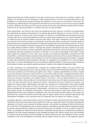 13la révolution inachevée
faible productivité (voir Chapitre Quatre). D'une part, comme nous le verrons plus loin, le secteur onshore, très
protégé, est caractérisé par des entreprises à faible productivité qui survivent en grande partie grâce à des
privilèges et à l’extraction des rentes (résultant des obstacles à l'accès pour la concurrence). D'autre part, les
entreprises qui opèrent dans les 50 pourcent de l'économie qui sont ouvertes à la concurrence (ce qu'on appelle
le secteur offshore) sont lésées par le fait que les services et les biens intermédiaires produits dans le secteur
onshore sont de mauvaise qualité et / ou offerts à des prix non-concurrentiels.
Cette segmentation, qui limite les liens entre les entreprises des deux régimes, a entraîné une augmentation
des importations de produits intermédiaires et une baisse des produits fabriqués en Tunisie (c'est donc, moins
de valeur ajoutée en Tunisie) et donc moins d'emplois. En théorie, les sociétés offshores pourraient acheter de
l’onshore sans taxes et pourraient également vendre une partie de leur production sur le marché national. Mais
en réalité très peu de sociétés offshores exercent cette option. Afin d'être compétitives et de pouvoir vendre
leurs produits sur le marché mondial, ces entreprises ne peuvent pas utiliser ces pièces de mauvaise qualité et
coûteuses dans leurs procédés de fabrication et importent la plupart des intrants dont elles ont besoin. En outre,
le commerce avec le secteur onshore les exposerait à un lourd fardeau administratif (voir Chapitre quatre). Ainsi,
les sociétés offshore préfèrent acheter à l’étranger des intrants intermédiaires de bonne qualité et non taxés.
Ceci veut dire que le contenu en valeur ajoutée des exportations tunisiennes reste limité puisque la plupart des
composantes des biens exportés sont produits à l’étranger—et que seuls l’assemblage et les tâches à basse
valeur ajoutée sont réalisés en Tunisie. Ainsi, alors que plus de la moitié des exportations tunisiennes sont des
produits finis, y compris de nombreux produits de haute technologie comme les machines à coudre, téléviseurs, et les
instruments médicaux de précision, dans la pratique, la Tunisie ne produit pas beaucoup de ces produits - la plupart
du temps, elle assemble les pièces produites à l'étranger. En conséquence, non seulement il y a moins d'emplois,
mais aussi il n’y a pas de demande pour recruter les nombreux diplômés qualifiés. Et, parce que la valeur ajoutée par
les travailleurs tunisiens aux produits exportés est petite, le salaire de ces emplois est également faible.
Le Code d’Incitations aux Investissements a apporté des résultats limités lorsqu’il s’est agi d’attirer des
investissements supplémentaires ou de créer des emplois tout en exacerbant les disparités régionales. Les coûts
directs des incitations sont très élevés par rapport à leur impact. L’analyse coûts/bénéfices du Code a montré
que le coût total des incitations se monte à environ 2,2 pourcent du PIB (en 2009 ; ou approximativement US$ 1
milliard) et que 79 pourcent de ce montant sont gaspillés parce qu’ils profitent à des sociétés qui auraient investi
même sans mesures d’incitation (voir Chapitre Quatre). Par ailleurs, moins de 2500 entreprises ont reçu la
majorité des incitations alors qu’elles sont concentrées dans des secteurs qui n’emploient que peu de personnel
et qui n’ont donc pas besoin de ces mesures d’incitation, notamment les mines, l’énergie et la banque. Il en
résulte que chaque emploi supplémentaire créé grâce aux incitations à l’investissement coûte jusqu’à 20,000
dollars ce qui est très élevé pour la Tunisie. D’autre part, comme nous le présenterons plus tard, le Code a
attiré principalement des investissements ‘délocalisables’ concentrés sur l’assemblage et d’autres activités à
basse valeur ajoutée—en distordant la production à l’encontre des activités à haute valeur ajoutée dont on a
désespérément besoin pour employer les diplômés. Enfin, plus de 85 pourcent des projets et des emplois qui
bénéficient des mesures d’incitation ont été créés dans les régions côtières (où les sociétés exportatrices sont
naturellement installées) ce qui exacerbe encore les disparités avec les régions de l’intérieur du pays.
La politique agricole n a pas réussi à doper le secteur contribué à orienter la production loin des récoltes à haute
intensité de main-d’œuvre produites dans les régions de l’intérieur, augmentant ainsi le chômage et les disparités
régionales. La Tunisie n’a pas vraiment de politique agricole ; elle a plutôt une politique de sécurité alimentaire
qui en fait freine le développement de son secteur agricole. Les politiques agricoles étaient supposées protéger
les revenus des agriculteurs et doper la sécurité alimentaire pour les céréales, le lait et la viande de bœuf. En
réalité, ces politiques ont réprimé le secteur agricole en distordant la production qui a abandonné les produits qui
nécessitent une main d’œuvre abondante et pour lesquelles les régions de l’intérieur du pays sont concurrentielles
en Tunisie au profit de produits comme les céréales, la viande de bœuf et le lait, pour lesquels la Tunisie n’est pas
compétitive et qui sont principalement concentrés dans les régions côtières du nord. Le coût global de l’appui à
 