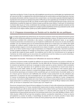 14 synthèse
l’agriculture est élevé en Tunisie. En plus des coûts budgétaires assumés par les contribuables (qui représentent près
de 1 pourcent du PIB), il y a également les coûts directs payés par les consommateurs qui doivent payer plus cher pour
les produits alimentaires, estimés à 4 pourcent de la consommation. Les interventions agricoles distordent également
la production et le commerce en générant des pertes d’efficacité qui sont supportées par l’ensemble de l’économie et
estimées à environ 8,8 pourcent du PIB. Il en résulte une perte nette en termes de bien-être pour le pays, ainsi qu’une
redistribution en quittant les régions de l’intérieur du pays au profit des zones côtières. D’autre part, et contrairement
à certaines idées reçues en Tunisie, la distribution des avantages issus des subventions agricoles existantes est très
inéquitable, puisqu’ils profitent principalement à quelques grands propriétaires terriens (qui produisent du blé, du lait
et du sucre) et aux régions côtières, plutôt qu’aux petits exploitants et propriétaires.
11.3 / L’impasse économique en Tunisie est le résultat de ces politiques
Une analyse approfondie des performances de l’économie tunisienne montre des disfonctionnements graves
qui sont le résultat des politiques économiques actuelles présentées ci-dessus. On observe que les ressources
économiques semblent être cantonnées à des secteurs à productivité relativement basse, ce qui suggère
l’existence de barrières et de distorsions qui ont empêché la réaffectation des ressources vers des activités plus
rentables. Ceci est important parce qu’une productivité plus élevée est un moyen pour une création plus rapide
d’emplois de meilleure qualité. Compte tenu du rythme limité de changement de l ‘économie, cependant les
sociétés semblent stagner en terme de productivité et de création d’emplois—une sorte de paralysie du secteur
privé. De la même manière lorsqu’il s’agit d’exportations et d’intégration commerciale, l’économie tunisienne
semble incapable de dépasser le montage et autres tâches à basse valeur ajoutée pour la France et l’Italie (ce
qui signifie des emplois de basse qualité). Ces problèmes sont le reflet d’un environnement où le copinage et
l’extraction de rentes (plutôt que la concurrence et la performance) sont les moteurs du succès économique.
Nous exposerons nos constatations plus en détail dans ce qui suit.
Stagnation structurelle : Persistance de l’affectation de ressources inefficace
L’économie tunisienne semble incapable de réaffecter ses ressources efficacement ‘tous secteurs confondus’ et
continue à fonctionner en deçà de son potentiel. Une des idées-clés de l’économie du développement est que
la croissance est générée en partie par un passage du secteur agricole au secteur industriel. Cette constatation
repose sur le fait que l’agriculture est en général le secteur qui a la productivité du travail la plus basse et
(c’est-à-dire la plus faible création de valeur ajoutée par employé), que lorsque la main d’œuvre passe du
secteur agricole au secteur industriel, la productivité globale augmente et les revenus progressent. D’ailleurs
les économies dynamiques ont tendance à être caractérisées par une transformation structurelle rapide au fur
et à mesure que les ressources sont réaffectées des activités à basse productivité vers des utilisations plus
productives. Ce processus est aussi accompagné par une plus grande et meilleure qualité création d’emplois.
A l’inverse, la contribution des changements structurels’ à la croissance a été faible en Tunisie—changements
structurels, c’est-à-dire la réaffectation de la main d’œuvre des secteurs à basse productivité vers les secteurs à
haute productivité n’a contribué qu’à 8 pourcent des changements en terme de PIB par habitant entre 2000 et
2010, qui est bas en comparaison avec d’autres pays (voir Chapitre Un).
Pire encore, lorsque la main d’œuvre finit par se déplacer d’un secteur à l’autre, elle ne devient pas nécessairement
beaucoup plus productive. En Tunisie, la productivité moyenne dans le secteur manufacturier reste très basse et
guère plus élevée que celle du secteur agricole. D’ailleurs notre analyse montre que l’écart de productivité entre
les secteurs industriel et agricole est très bas en Tunisie à 1,7—plus bas même que l’écart de 2,3 en Afrique
Subsaharienne et beaucoup plus bas que les 2,8 d’Amérique Latine et les 3,9 en Asie (McMillan et Rodrik, 2011).
Cette situation reflète le fait qu’à par des exceptions notoires, la production industrielle en Tunisie se résume
principalement au secteur du textile, à l’assemblage de produits finis et à d’autres activités à basse valeur
ajoutée. En outre, le secteur du textile en Tunisie est moins productif que celui de l’agriculture.
 
