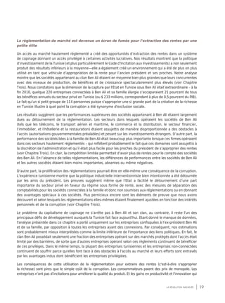 19la révolution inachevée
La règlementation de marché est devenue un écran de fumée pour l’extraction des rentes par une
petite élite
Un accès au marché hautement réglementé a créé des opportunités d’extraction des rentes dans un système
de copinage donnant un accès privilégié à certaines activités lucratives. Nos résultats montrent que la politique
d’investissement de la Tunisie (et plus particulièrement le Code d’Incitation aux Investissements) a non seulement
produit des résultats inférieurs à la moyenne—elle a également créé un environnement qui a été de plus en plus
utilisé en tant que véhicule d’appropriation de la rente pour l’ancien président et ses proches. Notre analyse
montre que les sociétés appartenant au clan Ben Ali étaient en moyenne bien plus grandes que leurs concurrentes
avec des niveaux de production, de bénéfices et de croissance spectaculairement plus élevés (voir Chapitre
Trois). Nous constatons que la dimension de la capture par l'Etat en Tunisie sous Ben Ali était extraordinaire – à la
fin 2010, quelque 220 entreprises connectées à Ben Ali et sa famille élargie s’accaparaient 21 pourcent de tous
les bénéfices annuels du secteur privé en Tunisie (ou $ 233 millions, correspondant à plus de 0,5 pourcent du PIB).
Le fait qu’un si petit groupe de 114 personnes puisse s'approprier une si grande part de la création de la richesse
en Tunisie illustre à quel point la corruption a été synonyme d'exclusion sociale.
Les résultats suggèrent que les performances supérieures des sociétés appartenant à Ben Ali étaient largement
dues au détournement de la réglementation. Les secteurs dans lesquels opéraient les sociétés de Ben Ali
(tels que les télécoms, le transport aérien et maritime, le commerce et la distribution, le secteur financier,
l’immobilier, et l’hôtellerie et la restauration) étaient assujettis de manière disproportionnée a des obstacles à
l’accès (autorisations gouvernementales préalables) et pesant sur les investissements étrangers. D’autre part, la
performance des sociétés liées à la famille de Ben Ali était beaucoup plus importante lorsque ces firmes opéraient
dans ces secteurs hautement règlementés – qui reflètent probablement le fait que ces domaines sont assujettis à
la discrétion de l’administration et qu’il était plus facile pour les proches du président de s’approprier des rentes
(voir Chapitre Trois). En clair, la compétition limitée permettait d’avoir plus de rentes pour le compte des sociétés
des Ben Ali. En l’absence de telles réglementations, les différences de performances entre les sociétés de Ben Ali
et les autres sociétés étaient bien moins importantes, absentes ou même négatives.
D’autre part, la prolifération des réglementations pourrait être en elle-même une conséquence de la corruption.
L’expérience tunisienne montre que la politique industrielle interventionniste bien intentionnée a été détournée
par les amis du président. Les preuves suggèrent même que l’Etat a facilité le détournement d‘une part
importante du secteur privé en faveur du régime sous forme de rente, avec des mesures de séparation des
comptabilités pour les sociétés connectées à la famille et donc non soumises aux réglementations ou en donnant
des avantages spéciaux à ces sociétés. Plus pernicieux encore sont les éléments de preuve que nous avons
découvert et selon lesquels les réglementations elles-mêmes étaient finalement ajustées en fonction des intérêts
personnels et de la corruption (voir Chapitre Trois).
Le problème du capitalisme de copinage ne s’arrête pas à Ben Ali et son clan, au contraire, il reste l'un des
principaux défis de développement auxquels la Tunisie fait face aujourd'hui. Etant donné le manque de données,
l'analyse présentée dans ce chapitre a porté uniquement sur les entreprises confisquées à l’ex-président Ben Ali
et de sa famille, par opposition à toutes les entreprises ayant des connexions. Par conséquent, nos estimations
sont probablement mieux interprétées comme la limite inférieure de l'importance des liens politiques. En fait, le
clan Ben Ali possédait seulement une fraction des entreprises opérant sur des marchés protégés dont l'accès était
limité par des barrières, de sorte que d'autres entreprises opérant selon ces règlements continuent de bénéficier
de ces privilèges. Dans le même temps, la plupart des entreprises tunisiennes et les entreprises non-connectées
continuent de souffrir parce qu'elles font face à des obstacles à l'accès au marché et leurs efforts sont entravés
par les avantages indus dont bénéficient les entreprises privilégiées.
Les conséquences de cette utilisation de la règlementation pour extraire des rentes (c'est-à-dire s'approprier
la richesse) sont pires que le simple coût de la corruption. Les consommateurs paient des prix de monopole. Les
entreprises n’ont pas d’incitations pour améliorer la qualité du produit. Et les gains en productivité et l'innovation qui
 