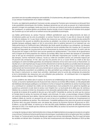 20 synthèse
pourraient venir de nouvelles entreprises sont empêchés. En d'autres termes, elle sape la compétitivité de l'économie,
ce qui entrave l'investissement et la création d'emplois.
En outre, ces règlements perpétuent l'exclusion sociale, puisque les Tunisiens sans connexions se retrouvent face
à des possibilités économiques très limitées. Quelques personnes qui ont accès au pouvoir et à l'administration
peuvent s’arroger ces avantages, tandis que ceux qui n'ont pas ces contacts sont exclus du système économique.
Par conséquent, ce système génère une profonde injustice sociale, et est à l'origine de la frustration de la plupart
des Tunisiens qui se sont sentis et se sentent exclus des possibilités économiques.
Les faibles performances du secteur financier reflètent partiellement aussi les détournements de biens et
d’institutions publics par les amis du président. Le secteur financier tunisien n’a pas été en mesure de remplir
son rôle de catalyseur et n’a pas réussi à affecter des ressources aux activités et aux projets les plus productifs
de l’économie très souvent au bénéfice des proches du président. Les échecs de la gouvernance touchant les
grandes banques publiques sapent en fait la concurrence dans le système bancaire et se traduisent par une
faible performance et l'inefficacité dans l'affectation des fonds auprès de prêteurs aux entreprises. Les banques
tunisiennes ont financé les entreprises liées à la famille de l'ancien président Ben Ali à hauteur de 2,5 pourcent
du PIB (soit l'équivalent de cinq pourcent de tout le financement du secteur bancaire tunisien). En outre, près de
30 pourcent de l'argent a été fourni sans aucune garantie de remboursement.10
Ces échecs de la gouvernance
sont à l'origine de la forte proportion de créances accrochées (NPLs) dans les bilans des banques et contrastent
avec le fait que les entreprises tunisiennes font état de difficultés importantes pour accéder au crédit auprès
des banques. Comme mentionné ci-dessus, l’accès au crédit est considéré comme une contrainte majeure par
34 pourcent des entreprises. En fait, alors que tous les proches ont eu un accès illimité au crédit (à des taux
avantageux et contre de faibles garanties), les entreprises ordinaires ont du mal à avoir accès au financement. Le
résultat est un coût important pour le pays à la fois directement en termes de pertes accumulées dans les banques
publiques (estimé entre trois à cinq pourcent du PIB, à la fin de 2012, voir Chapitre Cinq) et indirectement, par le
renforcement de l'environnement anti-concurrentiel dans le secteur privé (voir Chapitre Six). Des procédures de
faillite insuffisantes exacerbent ces problèmes car elles permettent aux entreprises inefficaces de survivre (au
lieu d'avoir à restructurer ou cesser leurs activités), ralentissant ainsi le succès des entreprises de production
et de la réorientation des ressources vers une utilisation plus productive – et contribuant donc à la stagnation
structurelle discutée ci-dessus (Voir Chapitre Six).
Le gros problème des dettes dans le secteur du tourisme est emblématique des échecs du secteur financier en
Tunisie. Le tourisme représente plus de 25 pourcent des créances accrochées (NPLs) totales. Le rôle préjudiciable
des faiblesses des banques publiques a eu tendance à la fois à masquer les problèmes du secteur touristique tout
en y contribuant en canalisant les crédits vers les entrepreneurs moins productifs et en gelant les liquidités qui
auraient pu autrement circuler dans le secteur (voir Chapitre Six). Le lourd poids de la dette pour de nombreux
hôteliers les a amenés à limiter les rénovations et les nécessités opérationnelles, ce qui a contribué à entretenir
la spirale de la baisse de la qualité et des prix qui a fait souffrir l’ensemble du secteur de sorte que les revenus
et l'emploi dans le secteur du tourisme ont stagné, voire diminués. En outre, un pourcentage croissant d'hôtels
ont cessé de rembourser leurs dettes. Cela leur permet de réduire injustement les prix et mine la rentabilité des
meilleurs hôtels du marché, en poussant les prix vers le bas et en accélérant la spirale de l'investissement et
aggravant les problèmes du secteur. Plus récemment, l’instabilité politique et les soucis de sécurité ont entraîné
le secteur dans une grave récession avec une baisse des revenus du tourisme d’environ 40 pourcent en 2011.
D’ailleurs, sur les 850 hôtels, on estime qu’un tiers des 850 unités hôtelières souffrait de difficultés financières
sérieuses en 2011. Il en résulte que les créances accrochées (NPLs) du secteur du tourisme ont augmenté encore
plus depuis la révolution.
La marge de manœuvre dans l’administration de ce réseau de règlementations encourage encore plus la corruption
ce qui entrave l’initiative et la bonne performance économiques. La prévalence de la corruption pour faire ‘accélérer
les choses’ en Tunisie est parmi les plus élevées par rapport aux normes internationales. Plus d’un quart de toutes
les sociétés ont déclaré dans l’Evaluation du Climat des Investissements de la Banque Mondiale en 2014 qu’elles
 