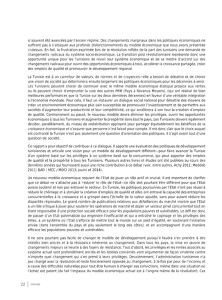 22 synthèse
si souvent été avancées par l’ancien régime. Des changements marginaux dans les politiques économiques ne
suffiront pas à s’attaquer aux profonds disfonctionnements du modèle économique que nous avons présentée
ci-dessus. En fait, la frustration exprimée lors de la révolution reflète de la part des tunisiens une demande de
changements radicaux du système socio-économique. La transition post révolutionnaire représente donc une
opportunité unique pour les Tunisiens de revoir leur système économique et de se mettre d’accord sur des
changements radicaux pour ouvrir des opportunités économiques à tous, accélérer la croissance partagée, créer
des emplois de qualité et promouvoir le développement régional.
La Tunisie est à un carrefour de valeurs, de normes et de croyances—elle a besoin de débattre et de choisir
une vision de société qui déterminera ensuite largement les politiques économiques pour les décennies à venir.
Les Tunisiens peuvent choisir de continuer avec le même modèle économique étatique propice aux rentes
ou ils peuvent choisir d’emprunter la voie des autres PRM (Pays à Revenus Moyens), (qui ont réalisé de bien
meilleures performances que la Tunisie sur les deux dernières décennies) en faveur d’une véritable intégration
à l’économie mondiale. Pour cela, il faut un instaurer un dialogue social national pour débattre des moyens de
créer un environnement économique plus sain susceptible de promouvoir l’investissement et de permettre aux
sociétés d’augmenter leur productivité et leur compétitivité, ce qui accélèrera à son tour la création d’emplois
de qualité. Contrairement au passé, le nouveau modèle devra éliminer les privilèges, ouvrir les opportunités
économiques à tous les Tunisiens et augmenter la prospérité dans tout le pays. Les Tunisiens doivent également
décider, parallèlement, du niveau de redistribution approprié pour partager équitablement les bénéfices de la
croissance économique et s’assurer que personne n’est laissé pour compte. Il est donc clair que le choix auquel
est confronté la Tunisie n’est pas seulement une question d’orientation des politiques. Il s’agit avant tout d’une
question de société.
Ce rapport a pour objectif de contribuer à ce dialogue. Il apporte une évaluation des politiques de développement
tunisiennes et articule une vision pour un modèle de développement différent—pour faire avancer la Tunisie
d’un système basé sur les privilèges à un système basé sur la concurrence, qui peut apporter des emplois
de qualité et la prospérité à tous les Tunisiens. Plusieurs autres livres et études ont été publiées au cours des
dernières années qui fournissent aussi une riche contribution à ce débat (voir, entre autres, Achy 2011; Meddeb
2011; BAD / MCC / MDCI 2013; Jouini et 2014).
Un nouveau modèle économique requiert de l’Etat de jouer un rôle actif et crucial. Il est important de clarifier
que ce débat ne s’attache pas à ‘réduire’ le rôle de l’état—ce rôle doit pourtant être différent pour que l’Etat
puisse soutenir et non pas entraver le secteur. En Tunisie, les politiques poursuivies par l’Etat n’ont pas réussi à
réduire le chômage et à stimuler la création d’emplois de qualité et elles ont entravé la capacité des entreprises
concurrentielles à la croissance et à grimper dans l’échelle de la valeur ajoutée, sans pour autant réduire les
disparités régionales. Le grand nombre de publications relatives aux défaillances du marché montre que l’Etat
a un rôle critique à jouer pour soutenir les opérations de marché et doper un secteur privé concurrentiel tout en
étant responsable d’une protection sociale efficace pour les populations pauvres et vulnérables. Le défi est donc
de passer d’un Etat paternaliste qui engendre l’inefficacité et qui a entraîné le copinage et les privilèges des
élites, à un système où l’Etat s’efforce de mettre tout le monde sur un pied d’égalité, en soutenant l’initiative
privée (dans l’ensemble du pays et pas seulement le long des côtes), et en accompagnant d’une manière
efficace les populations pauvres et vulnérables.
Il ne sera pourtant pas facile de changer le modèle de développement puisqu’il faudra s’en prendre à des
intérêts bien ancrés et à la résistance inhérente au changement. Dans tous les pays, la mise en œuvre de
changements majeurs se heurte à des foyers de résistance. Tout d’abord, les privilèges et les rentes associés au
système actuel sont profondément ancrés et les lobbies concernés vont argumenter de façon virulente contre
n’importe quel changement qui s’en prend à leurs privilèges. Deuxièmement, l’administration tunisienne n’a
pas changé avec la révolution et reste foncièrement opposée au changement, à la fois par peur de l’inconnu et
à cause des difficultés naturelles pour tout être humain à changer ses convictions, même dans une situation où
l’échec est patent (de fait l’impasse du modèle économique actuel est à l’origine même de la révolution). Ces
 
