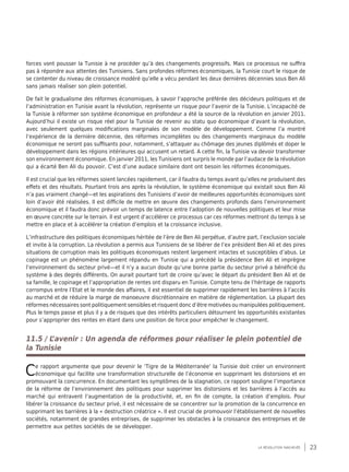23la révolution inachevée
forces vont pousser la Tunisie à ne procéder qu’à des changements progressifs. Mais ce processus ne suffira
pas à répondre aux attentes des Tunisiens. Sans profondes réformes économiques, la Tunisie court le risque de
se contenter du niveau de croissance modéré qu’elle a vécu pendant les deux dernières décennies sous Ben Ali
sans jamais réaliser son plein potentiel.
De fait le gradualisme des réformes économiques, à savoir l’approche préférée des décideurs politiques et de
l’administration en Tunisie avant la révolution, représente un risque pour l’avenir de la Tunisie. L’incapacité de
la Tunisie à réformer son système économique en profondeur a été la source de la révolution en janvier 2011.
Aujourd’hui il existe un risque réel pour la Tunisie de revenir au statu quo économique d’avant la révolution,
avec seulement quelques modifications marginales de son modèle de développement. Comme l’a montré
l’expérience de la dernière décennie, des réformes incomplètes ou des changements marginaux du modèle
économique ne seront pas suffisants pour, notamment, s’attaquer au chômage des jeunes diplômés et doper le
développement dans les régions intérieures qui accusent un retard. A cette fin, la Tunisie va devoir transformer
son environnement économique. En janvier 2011, les Tunisiens ont surpris le monde par l’audace de la révolution
qui a écarté Ben Ali du pouvoir. C’est d’une audace similaire dont ont besoin les réformes économiques.
Il est crucial que les réformes soient lancées rapidement, car il faudra du temps avant qu’elles ne produisent des
effets et des résultats. Pourtant trois ans après la révolution, le système économique qui existait sous Ben Ali
n’a pas vraiment changé—et les aspirations des Tunisiens d’avoir de meilleures opportunités économiques sont
loin d’avoir été réalisées. Il est difficile de mettre en œuvre des changements profonds dans l’environnement
économique et il faudra donc prévoir un temps de latence entre l’adoption de nouvelles politiques et leur mise
en œuvre concrète sur le terrain. Il est urgent d’accélérer ce processus car ces réformes mettront du temps à se
mettre en place et à accélérer la création d’emplois et la croissance inclusive.
L’infrastructure des politiques économiques héritée de l’ère de Ben Ali perpétue, d’autre part, l’exclusion sociale
et invite à la corruption. La révolution a permis aux Tunisiens de se libérer de l’ex président Ben Ali et des pires
situations de corruption mais les politiques économiques restent largement intactes et susceptibles d’abus. Le
copinage est un phénomène largement répandu en Tunisie qui a précédé la présidence Ben Ali et imprègne
l’environnement du secteur privé—et il n’y a aucun doute qu’une bonne partie du secteur privé a bénéficié du
système à des degrés différents. On aurait pourtant tort de croire qu’avec le départ du président Ben Ali et de
sa famille, le copinage et l’appropriation de rentes ont disparu en Tunisie. Compte tenu de l’héritage de rapports
corrompus entre l’Etat et le monde des affaires, il est essentiel de supprimer rapidement les barrières à l’accès
au marché et de réduire la marge de manoeuvre discrétionnaire en matière de réglementation. La plupart des
réformes nécessaires sont politiquement sensibles et risquent donc d’être motivées ou manipulées politiquement.
Plus le temps passe et plus il y a de risques que des intérêts particuliers détournent les opportunités existantes
pour s’approprier des rentes en étant dans une position de force pour empêcher le changement.
11.5 / L’avenir : Un agenda de réformes pour réaliser le plein potentiel de
la Tunisie
Ce rapport argumente que pour devenir le ‘Tigre de la Méditerranée’ la Tunisie doit créer un environnent
économique qui facilite une transformation structurelle de l’économie en supprimant les distorsions et en
promouvant la concurrence. En documentant les symptômes de la stagnation, ce rapport souligne l’importance
de la réforme de l’environnement des politiques pour supprimer les distorsions et les barrières à l’accès au
marché qui entravent l’augmentation de la productivité, et, en fin de compte, la création d’emplois. Pour
libérer la croissance du secteur privé, il est nécessaire de se concentrer sur la promotion de la concurrence en
supprimant les barrières à la « destruction créatrice ». Il est crucial de promouvoir l’établissement de nouvelles
sociétés, notamment de grandes entreprises, de supprimer les obstacles à la croissance des entreprises et de
permettre aux petites sociétés de se développer.
 