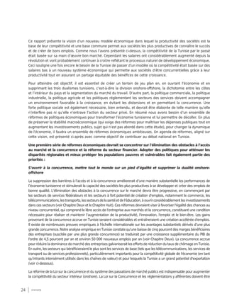 24 synthèse
Ce rapport présente la vision d’un nouveau modèle économique dans lequel la productivité des sociétés est la
base de leur compétitivité et une base commune permet aux sociétés les plus productives de connaître le succès
et de créer de bons emplois. Comme nous l’avons présenté ci-dessus, la compétitivité de la Tunisie par le passé
était basée sur sa main d’œuvre bon marché. Cependant les salaires ont considérablement augmenté depuis la
révolution et vont probablement continuer à croitre reflétant le processus naturel de développement économique.
Ceci souligne une fois encore le besoin de la Tunisie de passer d’un modèle où la compétitivité était basée sur des
salaires bas à un nouveau système économique qui permette aux sociétés d’être concurrentielles grâce à leur
productivité tout en assurant un partage équitable des bénéfices de cette croissance.
Pour atteindre cet objectif, il est essentiel de créer un terrain de jeu plan en, en ouvrant l’économie et en
supprimant les trois dualismes tunisiens, c’est-à-dire la division onshore-offshore, la dichotomie entre les côtes
et l’intérieur du pays et la segmentation du marché du travail. D’autre part, la politique commerciale, la politique
industrielle, la politique agricole et les politiques réglementant les secteurs des services doivent accompagner
un environnement favorable à la croissance, en évitant les distorsions et en permettant la concurrence. Une
forte politique sociale est également nécessaire, bien entendu, et devrait être élaborée de telle manière qu’elle
n’interfère pas ni qu’elle n’entrave l’action du secteur privé. En résumé nous avons besoin d’un ensemble de
réformes de politiques économiques pour transformer l’économie tunisienne et lui permettre de décoller. En plus
de préserver la stabilité macroéconomique (qui exige des réformes pour maîtriser les dépenses publiques tout en
augmentant les investissements publics, sujet qui n’est pas abordé dans cette étude), pour changer la dynamique
de l'économie, il faudra un ensemble de réformes économiques ambitieuses. Un agenda de réformes, aligné sur
cette vision, est présenté ci-après avec comme objectif de contribuer au débat national en Tunisie.
Une première série de réformes économiques devrait se concentrer sur l'élimination des obstacles à l’accès
au marché et la concurrence et la réforme du secteur financier. Adopter des politiques pour atténuer les
disparités régionales et mieux protéger les populations pauvres et vulnérables fait également partie des
priorités :
S’ouvrir à la concurrence, mettre tout le monde sur un pied d’égalité et supprimer la dualité onshore-
offshore
La suppression des barrières à l’accès et à la concurrence améliorerait d’une manière substantielle les performances de
l’économie tunisienne et stimulerait la capacité des sociétés les plus productives à se développer et créer des emplois de
bonne qualité. L’élimination des obstacles à la concurrence sur le marché devra être progressive, en commençant par
les secteurs de services fédérateurs et les secteurs à fort potentiel de création d'emplois, notamment le commerce, les
télécommunications,lestransports,lessecteursdelasantéetdel'éducation,àouvrirconsidérablementlesinvestissements
dans ces secteurs (voir Chapitre Deux et le Chapitre Huit). Ces réformes devraient viser à favoriser l'égalité des chances au
niveau concurrentiel, qui comprend le libre accès de l'entreprise aux marchés et la concurrence, constituant une condition
nécessaire pour réaliser et maintenir l’augmentation de la productivité, l'innovation, l'emploi et le bien-être. Les gains
provenant de la concurrence accrue en Tunisie seraient considérables et entraîneraient une création accélérée d'emplois.
Il existe de nombreuses preuves empiriques à l'échelle internationale sur les avantages substantiels dérivés d’une plus
grande concurrence. Notre analyse empirique en Tunisie constate qu'une baisse de cinq pourcent des marges bénéficiaires
des entreprises (suscitée par une plus grande concurrence) se traduirait par une croissance supplémentaire du PIB de
l'ordre de 4,5 pourcent par an et environ 50 000 nouveaux emplois par an (voir Chapitre Deux). La concurrence accrue
pour réduire la dominance de marché des entreprises galvaniserait les efforts de réduction du taux de chômage en Tunisie.
En outre, les secteurs qui bénéficieraient le plus sont les services de base (tels que les télécommunications, les services de
transport ou de services professionnels), particulièrement importants pour la compétitivité globale de l'économie (en tant
qu’intrants intensément utilisés dans les chaînes de valeur) et pour lesquels la Tunisie a un grand potentiel d'exportation
(voir ci-dessous).
La réforme de la Loi sur la concurrence et du système des passations de marché publics est indispensable pour augmenter
la compétitivité du secteur intérieur (onshore). La Loi sur la Concurrence et les réglementations y afférentes doivent être
 