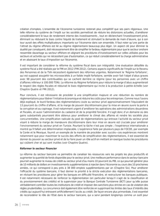 26 synthèse
création d’emplois. L’ensemble de l’économie tunisienne resterait plus compétitif que ses pairs régionaux. Une
telle réforme du système de l’impôt sur les sociétés permettrait de réduire les distorsions actuelles, d’améliorer
considérablement le taux de rendement interne des investissements , tout en déclenchant l’investissement privé,
éliminant ou réduisant le biais contre l’équité de traitement et stimulant la demande de main d’œuvre, qui à son
tour aurait des effets multiplicateurs importants sur l’économie dans son ensemble. Il faut noter qu’une partie de
l’attrait du régime offshore est lié au régime réglementaire beaucoup plus léger. Un aspect clé pour éliminer la
dualité par conséquent, doit nécessairement être de simplifier le fardeau réglementaire pour que le secteur onshore
ressemble davantage au secteur offshore en alignant les procédures d'investissement sur celles utilisées pour les
secteurs et activités qui ne nécessitent pas d'autorisation, ce qui réduit considérablement la charge administrative
et en abaissant le taux d'imposition sur l'économie.
Il est important de considérer la réforme du système fiscal dans son intégralité. Une évaluation détaillée du
système fiscal a été réalisée par le FMI en 2012 (FMI 2012). Certains aspects significatifs de l’Impôt sur le Revenu
des Personnes et de la TVA nécessitent également des réformes urgentes. Notamment le ‘Régime forfaitaire’,
qui est supposé assujettir les microsociétés à un faible impôt forfaitaire, semble avoir fait l’objet d’abus graves
avec 98 pourcent des contribuables qui se cachent derrière ce régime (pour les personnes avec un chiffre
d’affaires inférieur à 100.000 TDN). La réforme du Régime forfaitaire pour réduire la marge d’abus augmenterait
le respect des règles fiscales et réduirait le biais réglementaire qui incite à la production à petite échelle (voir
Chapitre Quatre et FMI 2012).
Pour conclure, il est nécessaire de procéder à une simplification majeure et une réduction du nombre de
réglementations pour libérer l’initiative économique et réduire les coûts pour les entreprises. Comme nous l’avons
déjà expliqué, le lourd fardeau des réglementations coute au secteur privé approximativement l’équivalent de
13 pourcent du chiffre d’affaire, et la marge de pouvoir discrétionnaire pour la mise en œuvre ouvre la porte à
la corruption et au copinage. Il est notamment urgent d’améliorer les opérations des administrations douanières
et fiscales, et aussi l’administration du cadastre et de la propriété foncière. Il s’agit donc d’un domaine où des
gains substantiels pourraient être obtenus pour améliorer le climat des affaires et rendre les sociétés plus
concurrentielles. Une simplification radicale du pool de réglementations qui entrave l’activité du secteur privé
visant à réduire la marge de manœuvre discrétionnaire dans leur mise en œuvre est cruciale pour améliorer
l’environnement du secteur privé en Tunisie. Pourtant la tâche n’est pas simple ; l’expérience internationale a
montré qu’il fallait une détermination implacable. L’expérience faite par plusieurs pays de l’OCDE, par exemple
la Corée et le Mexique, fournit un exemple de la manière de procéder avec succès—ces expériences montrent
notamment que pour maximiser le succès des efforts de simplification des réglementations, il est essentiel de
donner du pouvoir au secteur privé et de lui faire jouer un rôle actif en mettant en exergue toutes les procédures
qui coûtent cher et qui sont inutiles (voir Chapitre Quatre).
Réformer le secteur financier
La réforme du secteur bancaire va permettre de canaliser les ressources vers les projets les plus productifs et
augmenter la quantité de fonds disponible pour le secteur privé. Une meilleure performance dans le secteur bancaire
pourrait augmenter le niveau de crédit au secteur privé d'au moins 10 pourcent du PIB, ce qui pourrait générer plus
de 10 milliards de dollars en investissements supplémentaires à injecter dans l'économie au cours des 10 prochaines
années, ce qui correspond à peu près à 38 000 emplois supplémentaires par an (Chapitre Six). Pour améliorer
l’efficacité du système bancaire, il faut donner la priorité à la stricte exécution des réglementations bancaires,
en révisant les procédures pour gérer les banques en difficulté financière, et restructurer les banques publiques.
Il est notamment nécessaire de renforcer la réglementation (en particulier lorsqu’il s’agit de la classification et
du provisionnement des crédits) et la supervision pour la Banque Centrale Tunisienne (BCT) pour qu’elle puisse
véritablement contrôler toutes les institutions de crédit et imposer des sanctions plus strictes en cas de violation des
règles prudentielles. La concurrence doit également être renforcée en supprimant les limites des taux d’intérêts des
crédits qui aujourd’hui entravent artificiellement l’accès au crédit. De façon encore plus primordiale, il est essentiel
de reconsidérer le rôle de l’Etat dans le secteur bancaire, qui a servi pendant longtemps comme un outil pour
 