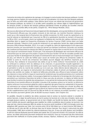 27la révolution inachevée
l’extraction de rentes et le capitalisme de copinage, et d’engager la restructuration des banques publiques. Il existe
une large gamme d’options de restructuration qui vont de la privatisation à la fusion des trois banques publiques
pour en faire une seule entité publique. Cette réforme devra inclure une refonte des structures de gouvernance
des banques publiques, de manière à ce qu’elles soient assujetties aux mêmes règles et réglementations que
les banques privées. La réforme des banques publiques permettrait d’éviter de générer de nouvelles créances
douteuses ou accrochées (NPL) et des pertes. (Chapitre Six ; FMI et Banque Mondiale, 2012).
Des sources alternatives de financement doivent également être développées, ainsi que des fenêtres et instruments
de financement efficaces pour des projets innovants et des start-ups. Les marchés financiers nationaux ne
jouent qu’un rôle marginal dans le financement des sociétés tunisiennes. En 2010, la part du capital levé sur le
marché national ne représentait que 2 pourcent du PIB et la capitalisation boursière se montait à 24 pourcent
du PIB en 2012. Les principales raisons qui expliquent la faiblesse des marchés des capitaux nationaux ont été
identifiées dans le rapport du Programme d’Evaluation du Secteur Financier (FSAP) comme étant une faible
demande nationale, l’absence d’une courbe de rendement et une application laxiste des règles prudentielles
bancaires (FMI et Banque Mondiale, 2012). A ce sujet, la fragilité du cadre de réglementation et de supervision
bancaire entraîne une sous-estimation du risque qui permet aux banques tunisiennes d’accorder aux sociétés
des conditions de financement en dessous de celles qui seraient en vigueur dans un marché sain et concurrentiel
où le risque est correctement évalué. D’autre part, il est nécessaire de développer des instruments efficaces de
financement pour les start-ups et les projets à risques à la fois pour faciliter l’arrivée de nouvelles sociétés mais
aussi pour faciliter le développement de projets d’investissements dans la haute technologie (voir Chapitre Six).
De plus, une réforme du cadre des faillites (pour sauver de manière plus efficace les entreprises viables et
faciliter la sortie du marché des entreprises non-viables) pourrait dégager des bénéfices importants pour
la Tunisie. Pour améliorer le recouvrement des dettes et par là même renforcer l’environnement du crédit
en renforçant la confiance entre les débiteurs et les créanciers, le gouvernement travaille également à la
modernisation du régime tunisien des faillites pour sauver d’une manière plus efficace des entreprises viables
et permettre la sortie du marché des sociétés qui ne le sont pas. Cette réforme devrait déboucher sur une
seule loi simplifiée, qui organise la restructuration des entreprises viables et prévoit une liquidation rapide et
efficace des sociétés non viables. Un régime de faillite plus prévisible, plus efficace et plus transparent aidera
les créanciers à mieux tarifier le risque en maximisant le rendement pour les parties prenantes et en maintenant
l’emploi dans des entreprises viables. Il encouragera également la production et le partage des informations qui
permettent aux institutions financières de tarifer le risque avec plus de précision. Le régime de faillite devrait
aussi faciliter la sortie et la réentrée des entrepreneurs, ce qui permet de rembourser les crédits aux institutions
financières d’une manière efficace et de prêter à nouveau à de nouveaux acteurs sur le marché. La réforme du
régime renforcera l’environnement global du crédit en apportant des gains financiers substantiels à l’économie.
Les estimations qui utilisent le Modèle Impact (développé par la Banque mondiale pour simuler les effets des
réformes relatives aux faillites) suggèrent que la réforme du régime tunisien des faillites apporterait 2,1 milliards
de $EU supplémentaires (soit 4,5 pourcent du PIB) de fonds sur les créances accrochées courantes— qui, s’ils
sont réinvestis pourraient générer près de 80,000 nouveaux emplois. (Voir Chapitre Six).
En parallèle, résoudre le problème des dettes excessives dans le secteur du tourisme aiderait à consolider le
secteur bancaire, à doper les performances de tout le secteur du tourisme et à créer plus d’emplois. Après avoir
envisagé plusieurs options, le gouvernement est en train d’établir une Société de Gestion des Actifs, à laquelle
seront conférés des pouvoirs spécifiques pour expédier les crédits à problèmes dans le secteur du tourisme. Une
large part des créances douteuses (NPL) du secteur du tourisme serait transférée à l’AMC et échangée contre des
obligations AMC garanties par l’état. Ceci concerne entre 150 et 300 hôtels (sur un total d’environ 850 hôtels). Il
en découle que le ratio des NPL va diminuer dans tout le secteur bancaire. Pour réussir à restructurer les prêts
irrécouvrables, l’AMC devra acheter les créances douteuses à bas prix. Si tous ces actifs douteux sont transférés,
le ratio de créances douteuses pourrait baisser pour passer des 13,5 pourcent actuels à 10,3 pourcent. Du côté du
secteur, les hôtels restructurés pourraient rembourser leurs emprunts. Ceux qui ne peuvent pas être restructurés
pourraient être réaffectés en d’autres projets (écoles, bureaux, hôpitaux, résidences, etc.) ou fermés pour éviter
 