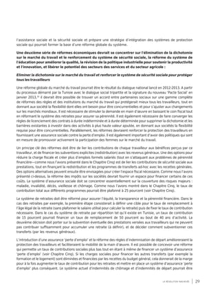 29la révolution inachevée
l’assistance sociale et la sécurité sociale et prépare une stratégie d’intégration des systèmes de protection
sociale qui pourrait former la base d’une réforme globale du système.
Une deuxième série de réformes économiques devrait se concentrer sur l'élimination de la dichotomie
sur le marché du travail et le renforcement du système de sécurité sociale, la réforme du système de
l'éducation pour améliorer la qualité, la révision de la politique industrielle pour soutenir la productivité
et l'innovation, et libérer le potentiel des secteurs des services et du secteur agricole :
Eliminer la dichotomie sur le marché du travail et renforcer le système de sécurité sociale pour protéger
tous les travailleurs
Une réforme globale du marché du travail pourrait être le résultat du dialogue national lancé en 2012-2013. A partir
du processus démarré par la Tunisie avec le dialogue social tripartite et la signature du nouveau ‘Pacte Social’ en
janvier 2013,16
il devrait être possible de trouver un accord entre partenaires sociaux sur une gamme complète
de réformes des règles et des institutions du marché du travail qui protégerait mieux tous les travailleurs, tout en
donnant aux société la flexibilité dont elles ont besoin pour être concurrentielles et pour s’ajuster aux changements
sur les marchés mondiaux. Il est nécessaire de stimuler la demande en main d’œuvre en baissant le coin fiscal tout
en réformant le système des retraites pour assurer sa pérennité. Il est également nécessaire de faire converger les
règles de licenciement des contrats à durée indéterminée et à durée déterminée pour supprimer la dichotomie et les
barrières existantes à investir dans des activités à plus haute valeur ajoutée, en donnant aux sociétés la flexibilité
requise pour être concurrentielles. Parallèlement, les réformes devraient renforcer la protection des travailleurs en
fournissant une assurance sociale contre la perte d’emploi. Il est également important d’avoir des politiques qui sont
en mesure de promouvoir activement la participation des femmes sur le marché du travail.
Un principe clé des réformes doit être de lier les contributions de chaque travailleur aux bénéfices perçus par ce
travailleur, et de financer les subventions explicites (redistribution) avec les revenus généraux. Une des options pour
réduire la charge fiscale et créer plus d’emplois formels salariés (tout en s’attaquant aux problèmes de pérennité
financière—comme nous l’avons présenté dans le Chapitre Cinq) est de lier les contributions de sécurité sociale aux
prestations, tout en finançant la redistribution et les programmes de transferts ad-hoc avec les recettes générales.
Des options alternatives peuvent ensuite être envisagées pour créer l’espace fiscal nécessaire. Comme nous l’avons
présenté ci-dessus, la réforme des impôts sur les sociétés devrait fournir un espace pour financer certains de ces
coûts. Le système d’assurance sociale doit se concentrer essentiellement sur la couverture des risques majeurs :
maladie, invalidité, décès, vieillesse et chômage. Comme nous l’avons montré dans le Chapitre Cinq, le taux de
contribution total aux différents programmes pourrait être plafonné à 25 pourcent (voir Chapitre Cinq).
Le système de retraites doit être réformé pour assurer l’équité, la transparence et la pérennité financière. Dans le
cas des retraites par exemple, la première étape consisterait à définir une cible pour le taux de remplacement à
l’âge légal de la retraite (sans plafonner le salaire utilisé pour calculer la retraite) puis de fixer le taux de contribution
nécessaire. Dans le cas du système de retraite par répartition tel qu’il existe en Tunisie, un taux de contribution
de 15 pourcent pourrait financer un taux de remplacement de 50 pourcent au bout de 40 ans d’activité. La
deuxième décision doit porter sur la subvention éventuelle des prestations versées aux travailleurs qui ne peuvent
pas contribuer suffisamment pour accumuler une retraite (à définir), et de décider comment subventionner ces
transferts (par les revenus généraux).
L’introduction d’une assurance ‘perte d’emploi’ et la réforme des règles d’indemnisation de départ amélioreraient la
protection des travailleurs et faciliteraient la mobilité de la main d’œuvre. Il est possible de concevoir une réforme
qui permette un taux de contributions sociales plus bas tout en étant à même de financer un système d’assurance
‘perte d’emploi’ (voir Chapitre Cinq). Si les charges sociales pour financer les autres transferts (par exemple la
formation et le logement) sont éliminées et financées par les recettes du budget général, cela donnerait de la marge
pour à la fois augmenter le taux de contribution pour les retraites et mettre en place un système d’assurance ‘perte
d’emploi’ plus conséquent. Le système actuel d’indemnités de chômage et d’indemnités de départ pourrait être
 
