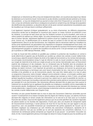 30 synthèse
remplacé par un mécanisme qui offre un taux de remplacement plus élevé, une couverture plus large et qui réduise
les distorsions sur le marché du travail. Comme dans le cas des retraites, la première décision porterait sur le niveau
des prestations : un taux de remplacement qui pourrait se situer entre 50 et 70 pourcent sur une durée de 3 à 12
mois. Le taux de contribution serait fixé en conséquence en prenant en compte le taux de chômage de la population
des bénéficiaires des prestations. La deuxième décision est de savoir comment subventionner les prestations pour
les travailleurs qui n’ont pas réussi à contribuer suffisamment.
Il est également important d’intégrer graduellement, ou au moins d’harmoniser, les différents programmes
d’assurance sociale tout en élargissant la couverture pour assurer un niveau minimum de protection à tous
les résidents. Le principe de base serait que tous les résidents tunisiens où qu’ils travaillent, aient accès au
même système qui obéisse aux mêmes règles. Les autos entrepreneurs ou les employés salariés, par exemple
dans le secteur agricole, rejoindraient également le système actuel qui s’applique aux travailleurs du secteur
privé. Comme eux, ils bénéficieraient de la retraite de base et auraient le droit de faire des contributions
supplémentaires. Dans le cas des fonctionnaires, leur intégration dans le mécanisme relatif aux travailleurs du
secteur privé représenterait une perturbation trop importante et changerait considérablement leurs droits. Une
approche alternative consisterait à fixer une date à partir de laquelle les nouveaux fonctionnaires engagés sont
automatiquement assujettis au système des travailleurs du secteur privé. C’est par exemple ce qui a été réalisé
par la Jordanie en 2000 (Banque Mondiale, 2005).
Le Code du travail doit être amélioré en parallèle pour améliorer la protection des travailleurs en contrat à
durée déterminée et apporter plus de flexibilité aux sociétés qui utilisent des contrats à durée indéterminée.
Les principaux objectifs seraient d’aligner les droits et les règles de licenciement sur les normes internationales.
Les principales recommandations lorsqu’il s’agit de réformer le code du travail consistent à aligner les droits
aux congés de maternité et les droits aux congés annuels sur les normes internationales (avec un financement
explicite des employeurs et des employés), tout en introduisant plus de flexibilité dans les procédures de
licenciement, élargissant les avantages qui concernent les contrats à durée déterminée, et modernisant la
politique de salaire minimum. Il est important de permettre aux employeurs de licencier du personnel pour
des raisons économiques ou techniques sans avoir besoin d’autorisation de tiers, mais tout en renforçant les
contrôles et les pénalités en cas de licenciements abusifs. Ceci peut être réalisé grâce à la mise en place
un programme d’assurance ‘perte d’emploi’ adéquat comme présenté ci-dessus. La principale condition pour
réglementer le licenciement serait de donner un préavis adéquat (par exemple au moins 3 mois), une période
pendant laquelle les travailleurs continuent à percevoir leur salaire tout en ayant la possibilité de chercher un
nouvel emploi. D’autre part, les travailleurs devraient être autorisés à porter plainte en cas de licenciement abusif
par exemple lié à une discrimination. Des mécanismes efficaces devraient être en place pour faire avancer le
traitement de ces plaintes tout en appliquant les pénalités aux employeurs considérés comme responsables de
licenciements abusifs. Parallèlement, les prestations d’assurance sociale devraient être étendues aux contrats
à durée déterminée. L’objectif à terme, serait d'estomper la distinction entre les contrats à durée déterminée et
les contrats à durée indéterminée (voir Chapitre Cinq).
Permettre une plus grande flexibilité dans la mise en place des Conventions Collectives sectorielles pourrait
soutenir l’investissement et la création d’emplois dans les régions de l’intérieur du pays. Les salaires minimums
devraient être négociés en tenant compte des informations sur le coût de la vie mais aussi sur la situation
financière des sociétés. Il pourrait être également judicieux que ces accords spécifient des variations régionales
de salaires basées sur les résultats des négociations. D’autre part, dans une situation de changement rapide
de l’environnement économique, il serait judicieux de revoir les CC tous les deux ans (par rapport à cinq ans
aujourd’hui), avec une possibilité d’extension par consentement des parties signataires de l’accord. Les CC
devraient s’appliquer aux employeurs qui sont membres des associations d’employeurs, signataires de la
convention collective mais pas aux sociétés qui ne sont pas signataires des conventions collectives. Il y a
notamment de nombreuses petites entreprises qui risquent de ne pas pouvoir ‘ se permettre’ d’accorder ces
droits. En fait, il serait également judicieux d’envisager de relever le niveau d’exigences pour les sociétés qui ont
 