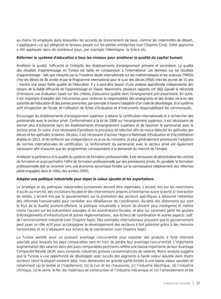 31la révolution inachevée
au moins 10 employés dans lesquelles les accords de licenciement de base, comme les indemnités de départ,
s’appliquent—ce qui allégerait le fardeau pesant sur les petites entreprises (voir Chapitre Cinq). Cette approche
a été appliquée dans de nombreux pays, par exemple l’Allemagne, la Grèce etc.
Réformer le système d'éducation à tous les niveaux pour améliorer la qualité du capital humain
Améliorer la qualité, l'efficacité et l'intégrité des établissements d'enseignement primaire et secondaire. La qualité
des résultats d'apprentissage en Tunisie est faible en comparaison à l’international. Les données sur les résultats
d'apprentissage – tels que mesurés par la Troisième étude internationale sur les mathématiques et les sciences (TIMSS)
chez les élèves de 8e année et par le Programme international pour le suivi des élèves (PISA) chez les jeunes de 15 ans
– montre une assez faible qualité de l'éducation. Il y a peut-être besoin d’une analyse approfondie indépendante des
raisons de la faible efficacité de l'apprentissage en classe. Néanmoins, plusieurs rapports ont déjà signalé la nécessité
d'introduire une évaluation basée sur des critères d'assurance qualité dans l'enseignement pré-universitaire. En outre,
il est important d'adopter des mécanismes pour renforcer la responsabilité des enseignants et des écoles vis-à-vis des
autorités de l'éducation et des parties prenantes, par exemple à travers l'adoption d'un code de déontologie, d'un système
actif d'inspection de l'école, et l'utilisation de fiches d’évaluation et d’instruments responsabilisant les communautés.
Encourager les établissements d'enseignement supérieur à obtenir la certification internationale et à rechercher des
partenariats avec le secteur privé. Conformément à la loi de 2008 sur l'enseignement supérieur, il est nécessaire de
donner plus d'autonomie dans les établissements d'enseignement supérieur et de favoriser le partenariat avec le
secteur privé. En outre, il est nécessaire d'améliorer le processus de sélection afin de mieux détecter les aptitudes des
élèves et les aptitudes scolaires. De plus, il est nécessaire d’activer l'Agence Nationale d'Evaluation et d'Accréditation
établie en 2013, et de renforcer son indépendance vis-à-vis du ministère, et plus généralement promouvoir l'adoption
de normes internationales de certification. Le renforcement du partenariat avec le secteur privé est également
nécessaire afin d'assurer que les programmes correspondent à la demande du marché de l'emploi.
Améliorer la pertinence et la qualité du système de formation professionnelle. Il est nécessaire de décentraliser les centres
de formation et aussi permettre l'offre de formation professionnelle par des prestataires privés. En parallèle, la formation
professionnelle doit se recentrer vers une économie dynamique fondée sur la connaissance (déploiement des réformes
pilote engagées dans le milieu des années 2000).
Adopter une politique industrielle pour doper la valeur ajoutée et les exportations
La stratégie et les politiques industrielles tunisiennes doivent être repensées. L'accent mis sur les restrictions
d'accès au marché, des incitations fiscales et des interventions propres à l'entreprise ouvre la porte à l’extraction
de rentes. L’accent mis par le gouvernement sur la promotion des secteurs spécifiques a détourné l'attention
des réformes transversales pour remédier aux défaillances de coordination. Au-delà des distorsions qui sont
le fruit de la dualité onshore-offshore, la politique industrielle a besoin de devenir plus intelligente et mettre
moins l’accent sur les subventions aveugles et les exonérations fiscales, et plus sur comment gérer les goulots
d’étranglements d’infrastructure et autres réglementations , aux échecs de coordination et autres aspects ‘soft’
de l’environnement industriel (voir Chapitre Sept). Des exemples internationaux prouvent que le gouvernement
peut jouer un rôle actif pour accompagner le développement des secteurs à fort potentiel grâce à des mesures
horizontales et en s’attaquant aux échecs de la coordination (voir Chapitre Sept).
La Tunisie semble avoir un puissant avantage concurrentiel pour exporter des produits à forte intensité
salariale pour lesquels les pays comparables sont en train de perdre leur avantage concurrentiel. L’importante
augmentation des salaires dans des pays comparables pertinents reflète une baisse importante de leur Avantage
Comparatif Révélé (ACR) dans certaines industries grosses consommatrices de salaires. Notre analyse suggère
que la Tunisie a une opportunité de développer avec succès des segments à haute valeur ajoutée dans divers
secteurs (dont la plupart existent déjà, mais demeurent en grande partie limités à une basse valeur ajoutée) et
notamment (a) le textile et l’habillement, (b) le cuir et les chaussures, (c) l’industrie électrique, (d) l’industrie
chimique, (v) le verre, le fer, les matériaux de construction et l’industrie mécanique et (vi) l’ameublement et les
 