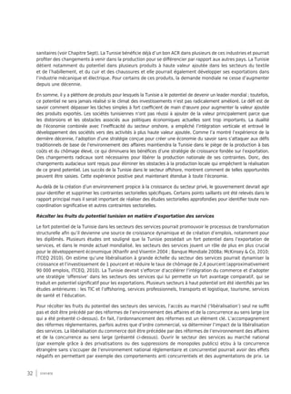 32 synthèse
sanitaires (voir Chapitre Sept). La Tunisie bénéficie déjà d’un bon ACR dans plusieurs de ces industries et pourrait
profiter des changements à venir dans la production pour se différencier par rapport aux autres pays. La Tunisie
détient notamment du potentiel dans plusieurs produits à haute valeur ajoutée dans les secteurs du textile
et de l’habillement, et du cuir et des chaussures et elle pourrait également développer ses exportations dans
l’industrie mécanique et électrique. Pour certains de ces produits, la demande mondiale ne cesse d’augmenter
depuis une décennie.
En somme, il y a pléthore de produits pour lesquels la Tunisie a le potentiel de devenir un leader mondial ; toutefois,
ce potentiel ne sera jamais réalisé si le climat des investissements n’est pas radicalement amélioré. Le défi est de
savoir comment dépasser les tâches simples à fort coefficient de main d’œuvre pour augmenter la valeur ajoutée
des produits exportés. Les sociétés tunisiennes n’ont pas réussi à ajouter de la valeur principalement parce que
les distorsions et les obstacles associés aux politiques économiques actuelles sont trop importants. La dualité
de l’économie combinée avec l’inefficacité du secteur onshore, a empêché l’intégration verticale et entravé le
développement des sociétés vers des activités à plus haute valeur ajoutée. Comme l’a montré l’expérience de la
dernière décennie, l’adoption d’une stratégie conçue pour créer une économie du savoir sans s’attaquer aux défis
traditionnels de base de l’environnement des affaires maintiendra la Tunisie dans le piège de la production à bas
coûts et du chômage élevé, ce qui diminuera les bénéfices d’une stratégie de croissance fondée sur l’exportation.
Des changements radicaux sont nécessaires pour libérer la production nationale de ses contraintes. Donc, des
changements audacieux sont requis pour éliminer les obstacles à la production locale qui empêchent la réalisation
de ce grand potentiel. Les succès de la Tunisie dans le secteur offshore, montrent comment de telles opportunités
peuvent être saisies. Cette expérience positive peut maintenant étendue à toute l’économie.
Au-delà de la création d’un environnement propice à la croissance du secteur privé, le gouvernement devrait agir
pour identifier et supprimer les contraintes sectorielles spécifiques. Certains points saillants ont été relevés dans le
rapport principal mais il serait important de réaliser des études sectorielles approfondies pour identifier toute non-
coordination significative et autres contraintes sectorielles.
Récolter les fruits du potentiel tunisien en matière d’exportation des services
Le fort potentiel de la Tunisie dans les secteurs des services pourrait promouvoir le processus de transformation
structurelle afin qu’il devienne une source de croissance dynamique et de création d’emplois, notamment pour
les diplômés. Plusieurs études ont souligné que la Tunisie possédait un fort potentiel dans l’exportation de
services, et dans le monde actuel mondialisé, les secteurs des services jouent un rôle de plus en plus crucial
pour le développement économique (Khanfir and Visentin 2004 ; Banque Mondiale 2008a; McKinsey & Co, 2010;
ITCEQ 2010). On estime qu’une libéralisation à grande échelle du secteur des services pourrait dynamiser la
croissance et l’investissement de 1 pourcent et réduire le taux de chômage de 2,4 pourcent (approximativement
90 000 emplois, ITCEQ, 2010). La Tunisie devrait s’efforcer d’accélérer l’intégration du commerce et d’adopter
une stratégie ‘offensive’ dans les secteurs des services qui lui permette un fort avantage comparatif, qui se
traduit en potentiel significatif pour les exportations. Plusieurs secteurs à haut potentiel ont été identifiés par les
études antérieures : les TIC et l’offshoring, services professionnels, transports et logistique, tourisme, services
de santé et l’éducation.
Pour récolter les fruits du potentiel des secteurs des services, l’accès au marché (‘libéralisation’) seul ne suffit
pas et doit être précédé par des réformes de l’environnement des affaires et de la concurrence au sens large (ce
qui a été présenté ci-dessus). En fait, l’ordonnancement des réformes est un élément clé. L’accompagnement
des réformes réglementaires, parfois autres que d’ordre commercial, va déterminer l’impact de la libéralisation
des services. La libéralisation du commerce doit être précédée par des réformes de l’environnement des affaires
et de la concurrence au sens large (présenté ci-dessus). Ouvrir le secteur des services au marché national
(par exemple grâce à des privatisations ou des suppressions de monopoles publics) et/ou à la concurrence
étrangère sans s’occuper de l’environnement national réglementaire et concurrentiel pourrait avoir des effets
négatifs en permettant par exemple des comportements anti concurrentiels et des augmentations de prix. Le
 