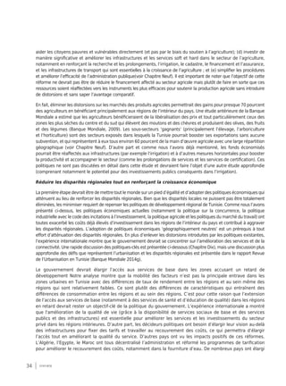34 synthèse
aider les citoyens pauvres et vulnérables directement (et pas par le biais du soutien à l’agriculture); (d) investir de
manière significative et améliorer les infrastructures et les services soft et hard dans le secteur de l’agriculture,
notamment en renforçant la recherche et les prolongements, l’irrigation, le cadastre, le financement et l’assurance,
et les infrastructures de transport qui sont essentielles à la croissance de l’agriculture ; et (e) simplifier les procédures
et améliorer l’efficacité de l’administration publique(voir Chapitre Neuf). Il est important de noter que l’objectif de cette
réforme ne devrait pas être de réduire le financement affecté au secteur agricole mais plutôt de faire en sorte que ces
ressources soient réaffectées vers les instruments les plus efficaces pour soutenir la production agricole sans introduire
de distorsions et sans saper l’avantage comparatif.
En fait, éliminer les distorsions sur les marchés des produits agricoles permettrait des gains pour presque 70 pourcent
des agriculteurs en bénéficiant principalement aux régions de l’intérieur du pays. Une étude antérieure de la Banque
Mondiale a estimé que les agriculteurs bénéficieraient de la libéralisation des prix et tout particulièrement ceux des
zones les plus sèches du centre et du sud qui élèvent des moutons et des chèvres et produisent des olives, des fruits
et des légumes (Banque Mondiale, 2009). Les sous-secteurs ‘gagnants’ (principalement l’élevage, l’arboriculture
et l’horticulture) sont des secteurs exposés dans lesquels la Tunisie pourrait booster ses exportations sans aucune
subvention, et qui représentent à eux tous environ 60 pourcent de la main d’œuvre agricole avec une large répartition
géographique (voir Chapitre Neuf). D’autre part et comme nous l’avons déjà mentionné, les fonds économisés
pourrait être réaffectés aux infrastructures (par exemple l’irrigation) et à d’autres mesures horizontales pour booster
la productivité et accompagner le secteur (comme les prolongations de services et les services de certification). Ces
politiques ne sont pas discutées en détail dans cette étude et devraient faire l’objet d’une autre étude approfondie
(comprenant notamment le potentiel pour des investissements publics conséquents dans l’irrigation).
Réduire les disparités régionales tout en renforçant la croissance économique
La première étape devrait être de mettre tout le monde sur un pied d’égalité et d’adopter des politiques économiques qui
atténuent au lieu de renforcer les disparités régionales. Bien que les disparités locales ne puissent pas être totalement
éliminées, les minimiser requiert de repenser les politiques de développement régional de Tunisie. Comme nous l’avons
présenté ci-dessus, les politiques économiques actuelles (notamment la politique sur la concurrence, la politique
industrielle avec le code des incitations à l’investissement, la politique agricole et les politiques du marché du travail) ont
toutes exacerbé les coûts déjà élevés d’investissement dans les régions de l’intérieur du pays et contribué à aggraver
les disparités régionales. L’adoption de politiques économiques ‘géographiquement neutres’ est un prérequis à tout
effort d’atténuation des disparités régionales. En plus d’enlever les distorsions introduites par les politiques existantes,
l’expérience internationale montre que le gouvernement devrait se concentrer sur l’amélioration des services et de la
connectivité. Une rapide discussion des politiques-clés est présentée ci-dessous (Chapitre Dix), mais une discussion plus
approfondie des défis que représentent l’urbanisation et les disparités régionales est présentée dans le rapport Revue
de l’Urbanisation en Tunisie (Banque Mondiale 2014g).
Le gouvernement devrait élargir l’accès aux services de base dans les zones accusant un retard de
développement Notre analyse montre que la mobilité des facteurs n’est pas la principale entrave dans les
zones urbaines en Tunisie avec des différences de taux de rendement entre les régions et au sein même des
régions qui sont relativement faibles. Ce sont plutôt des différences de caractéristiques qui entraînent des
différences de consommation entre les régions et au sein des régions. C’est pour cette raison que l’extension
de l’accès aux services de base (notamment à des services de santé et d’éducation de qualité) dans les régions
en retard devrait rester un objectif-clé de la politique du gouvernement. L'expérience internationale a montré
que l'amélioration de la qualité de vie (grâce à la disponibilité de services sociaux de base et des services
publics et des infrastructures) est essentielle pour améliorer les services et les investissements du secteur
privé dans les régions intérieures. D’autre part, les décideurs politiques ont besoin d’élargir leur vision au-delà
des infrastructures pour fixer des tarifs et travailler au recouvrement des coûts, ce qui permettra d’élargir
l’accès tout en améliorant la qualité du service. D’autres pays ont vu les impacts positifs de ces réformes.
L’Algérie, l’Egypte, le Maroc ont tous décentralisé l’administration et réformé les programmes de tarification
pour améliorer le recouvrement des coûts, notamment dans la fourniture d’eau. De nombreux pays ont élargi
 