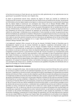 35la révolution inachevée
la fourniture de services en fixant des prix qui couvrent les coûts opérationnels et non opérationnels tout en
garantissant l’accessibilité financière (voir Chapitre Dix).
En Outre le gouvernement devrait mieux rattacher les régions en retard aux marchés en améliorant les
infrastructures de connexion. Les investissements dans les infrastructures qui facilitent le flux de biens, de personnes
et d'informations entre les régions leaders et les régions en retard peuvent dynamiser la concentration économique
dans les régions leaders et promouvoir une convergence des niveaux de vie (Banque Mondiale 2008e). Ceci
nécessite aussi l’amélioration de la conception, l’exécution et la surveillance des projets d’investissement publics.
Ceci étant dit, dans la plus grande partie de la Tunisie, les goulots d’étranglement clés ne semblent pas être dus au
manque d’infrastructures. Il semblerait qu’il y ait un fort besoin de développer un système de logistique avec des
tiers prestataires de services pour coordonner les opérations de camionnage (en suivant l’exemple de l’industrie
indienne du camionnage). L’amélioration de la connectivité en Tunisie demande une action du gouvernement pour
éliminer les faiblesses de coordination et améliorer l’efficacité de la compétitivité dans le secteur du camionnage. Ces
recommandations se font l’écho d’un travail antérieur de la Banque Mondiale qui insiste sur le besoin de développer
et de mettre en œuvre des solutions innovantes comme (a) des services de logistiques de tiers (b) des infrastructure
spécialisées comme des zones de logistique et (c) un appui réglementaire pour la mise en œuvre de nouvelles
pratiques (Banque Mondiale 2008; 2012).
Il est également important d’être conscient du fait que les mesures d’incitation fiscales et financières pour le
développement régional ont peu de chances d’atteindre ces objectifs. L’expérience internationale montre, et
d’ailleurs l’expérience tunisienne confirme, que les mesures d’incitation fiscales et financières destinées aux
investisseurs ne représentent pas une alternative à ces politiques. L’expérience tunisienne montre également que
les incitations ne sont pas la solution pour réduire les disparités régionales dans l’activité économique. Depuis 1993,
la législation tunisienne permet au gouvernement d’accorder des mesures d’incitation aux investissements privés
dans les régions en retard ou dans les zones prioritaires, et elle a promulgué le code d’investissements révisé en
2011 (Code d’Incitations aux Investissements). Ces mesures d’incitation couvrent des exonérations des impôts sur
les bénéfices et une réduction de 50 pourcent sur les plafonds imposables. D’autres pays ont également essayé de
réduire les disparités entre les régions leaders et les régions en retard en déconcentrant l’activité économique ou les
populations—et la plupart ont essuyé des échecs. Les transferts interrégionaux peuvent être utilisés pour arriver à
une convergence des niveaux de vie ; toutefois, les ressources sont gaspillées lorsqu’elles sont distribuées dans un
objectif de formatage de l’activité économique.
Approfondir l’intégration du commerce
La Tunisie a une opportunité unique : elle est située tout près de l’énorme marché de l’UE des 28 et vient seulement
de commencer à gratter la surface de son potentiel d’exportation vers l’UE. Comme nous l’avons présenté dans ce
document, l’intégration du commerce tunisien a été largement limitée à l’assemblage et à la réexportation de produits
destinés à la France et à l’Italie. La raison de cette intégration superficielle est la nature des politiques économiques qui
ont empêché les sociétés tunisiennes de grimper l’échelle de la valeur ajoutée. La plupart des réformes de suppression
des goulots d’étranglement en place pour une plus large intégration mondiale sont des réformes nationales et doivent
être entreprises sur une base unilatérale. L’intégration du commerce régional et international pourrait accompagner
ce processus en fixant les réformes qui sont nécessaires. Compte tenu du fort potentiel de l’exportation des services et
du rôle qu’ils jouent en tant que colonne vertébrale de l’économie toute entière, il y aurait de gros avantages à ouvrir
les secteurs des services à la concurrence. L’amélioration de la compétitivité des services est un élément crucial pour
permettre au secteur manufacturier de grimper dans la chaîne de la valeur ajoutée et d’exploiter les opportunités
d’exportation vers l’UE. La réforme du cadre de la concurrence et du système de passation des marchés publics est
essentielle pour augmenter la compétitivité du secteur national (onshore), en permettant aux sociétés exportatrices
de compter sur des produits intermédiaires locaux et d’augmenter la valeur ajoutée des exportations. En matière
d’orientation stratégique, le potentiel de la Tunisie d’élargir ses exportations vers l’UE reste largement plus important
que celui de la région MENA ou de l’Afrique (voir Chapitre Sept). Donc parallèlement à la stimulation d’une intégration
commerciale plus large dans le Maghreb, La Tunisie devrait continuer à rechercher une intégration plus approfondie
 